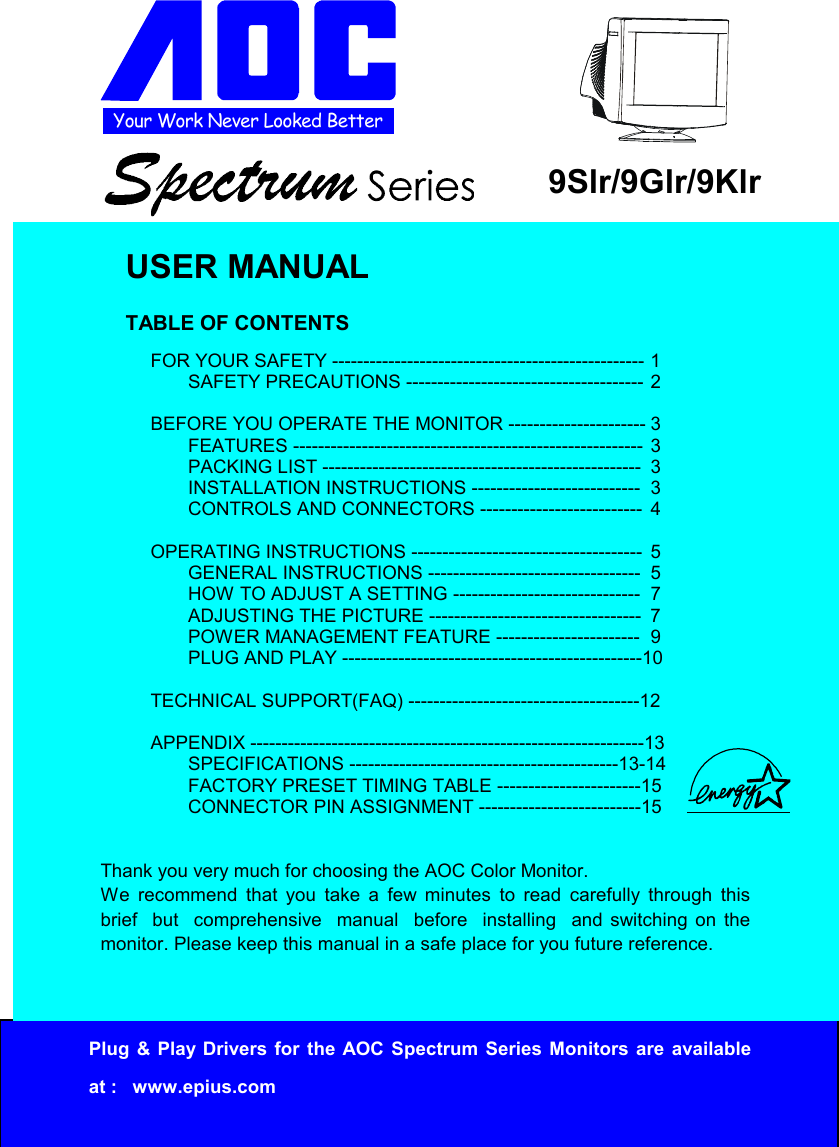 Your Work Never Looked BetterPlug &amp; Play Drivers for the AOC Spectrum Series Monitors are availableat :   www.epius.com9Slr/9Glr/9KlrUSER MANUALTABLE OF CONTENTSFOR YOUR SAFETY -------------------------------------------------- 1SAFETY PRECAUTIONS -------------------------------------- 2BEFORE YOU OPERATE THE MONITOR ---------------------- 3FEATURES -------------------------------------------------------- 3PACKING LIST --------------------------------------------------- 3INSTALLATION INSTRUCTIONS --------------------------- 3CONTROLS AND CONNECTORS -------------------------- 4OPERATING INSTRUCTIONS ------------------------------------- 5GENERAL INSTRUCTIONS ---------------------------------- 5HOW TO ADJUST A SETTING ------------------------------ 7ADJUSTING THE PICTURE ---------------------------------- 7POWER MANAGEMENT FEATURE ----------------------- 9PLUG AND PLAY ------------------------------------------------10TECHNICAL SUPPORT(FAQ) -------------------------------------12APPENDIX ---------------------------------------------------------------13SPECIFICATIONS -------------------------------------------13-14FACTORY PRESET TIMING TABLE -----------------------15CONNECTOR PIN ASSIGNMENT --------------------------15Thank you very much for choosing the AOC Color Monitor.We recommend that you take a few minutes to read carefully through thisbrief  but  comprehensive  manual  before  installing  and switching on themonitor. Please keep this manual in a safe place for you future reference.
