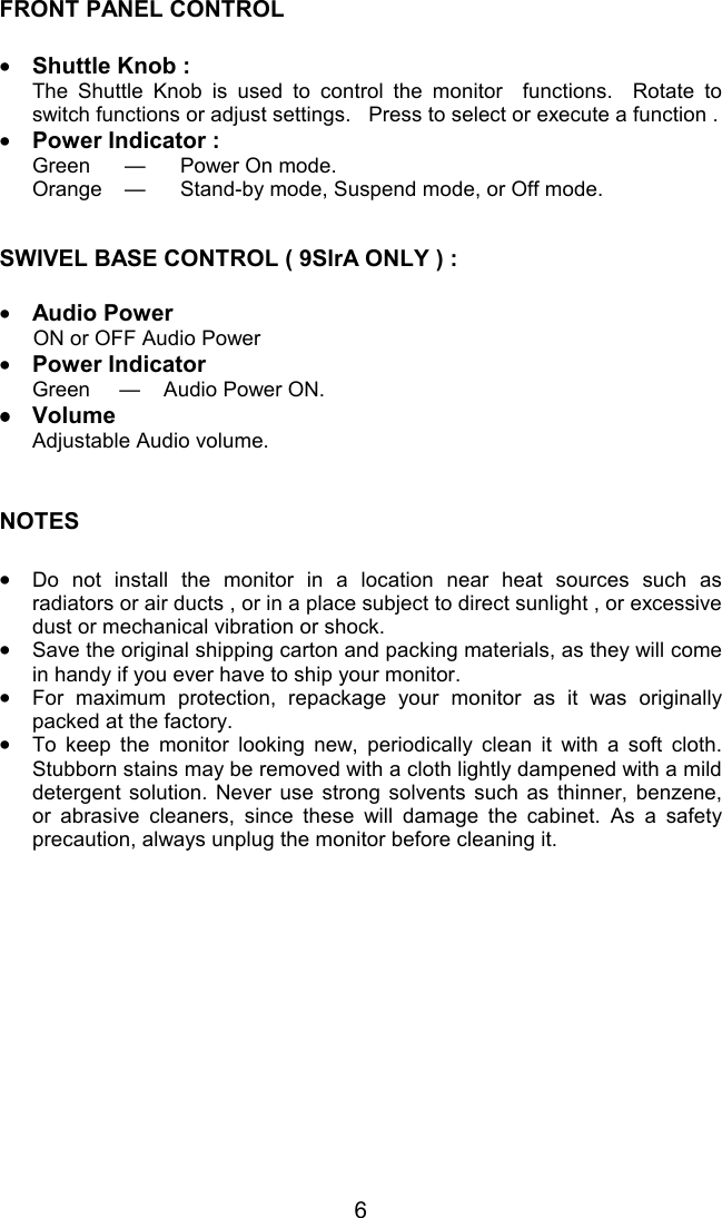 6FRONT PANEL CONTROL•Shuttle Knob :The Shuttle Knob is used to control the monitor  functions.  Rotate toswitch functions or adjust settings.   Press to select or execute a function .•Power Indicator :Green — Power On mode.Orange — Stand-by mode, Suspend mode, or Off mode.SWIVEL BASE CONTROL ( 9SlrA ONLY ) :•Audio Power ON or OFF Audio Power•Power IndicatorGreen     —    Audio Power ON.••••VolumeAdjustable Audio volume.NOTES•Do not install the monitor in a location near heat sources such asradiators or air ducts , or in a place subject to direct sunlight , or excessivedust or mechanical vibration or shock.•Save the original shipping carton and packing materials, as they will comein handy if you ever have to ship your monitor.•For maximum protection, repackage your monitor as it was originallypacked at the factory.•To keep the monitor looking new, periodically clean it with a soft cloth.Stubborn stains may be removed with a cloth lightly dampened with a milddetergent solution. Never use strong solvents such as thinner, benzene,or abrasive cleaners, since these will damage the cabinet. As a safetyprecaution, always unplug the monitor before cleaning it.