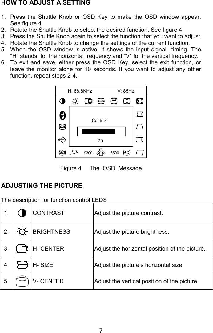 7HOW TO ADJUST A SETTING    1.  Press the Shuttle Knob or OSD Key to make the OSD window appear.See figure 4.2.  Rotate the Shuttle Knob to select the desired function. See figure 4.3.  Press the Shuttle Knob again to select the function that you want to adjust.4.  Rotate the Shuttle Knob to change the settings of the current function.5.  When the OSD window is active, it shows the input signal  timing. The&quot;H&quot; stands  for the horizontal frequency and &quot;V&quot; for the vertical frequency.6.  To exit and save, either press the OSD Key, select the exit function, orleave the monitor alone for 10 seconds. If you want to adjust any otherfunction, repeat steps 2-4.70V: 85Hz9300 6500H: 68.8KHzContrastFigure 4     The  OSD  MessageADJUSTING THE PICTUREThe description for function control LEDS1. CONTRAST Adjust the picture contrast.2. BRIGHTNESS Adjust the picture brightness.3. H- CENTER Adjust the horizontal position of the picture.4. H- SIZE Adjust the picture’s horizontal size.5. V- CENTER Adjust the vertical position of the picture.