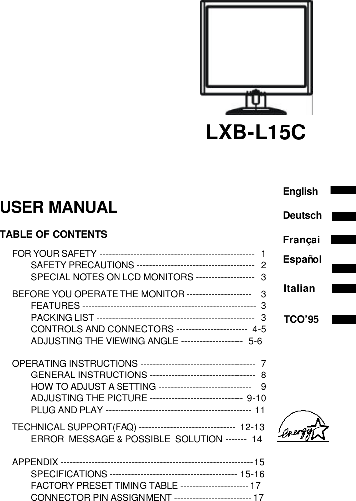                                                    LXB-L15C    USER MANUAL  TABLE OF CONTENTS  FOR YOUR SAFETY -------------------------------------------------- 1 SAFETY PRECAUTIONS -------------------------------------- 2 SPECIAL NOTES ON LCD MONITORS ------------------- 3  BEFORE YOU OPERATE THE MONITOR --------------------- 3 FEATURES -------------------------------------------------------- 3 PACKING LIST --------------------------------------------------- 3 CONTROLS AND CONNECTORS -----------------------  4-5 ADJUSTING THE VIEWING ANGLE --------------------  5-6   OPERATING INSTRUCTIONS ------------------------------------- 7 GENERAL INSTRUCTIONS ---------------------------------- 8 HOW TO ADJUST A SETTING ------------------------------ 9 ADJUSTING THE PICTURE ------------------------------ 9-10 PLUG AND PLAY -----------------------------------------------  11  TECHNICAL SUPPORT(FAQ) -------------------------------  12-13 ERROR  MESSAGE &amp; POSSIBLE  SOLUTION -------  14  APPENDIX -------------------------------------------------------------- 15 SPECIFICATIONS -----------------------------------------  15-16 FACTORY PRESET TIMING TABLE ---------------------- 17 CONNECTOR PIN ASSIGNMENT ------------------------- 17       English Deutsch Françai Español Italian   TCO’95 