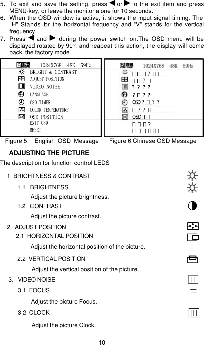  10 5. To exit and save the setting, press  or   to the exit item and press MENU-key, or leave the monitor alone for 10 seconds.  6. When the OSD window is active, it shows the input signal timing. The  &quot;H&quot; Stands for the horizontal frequency and &quot;V&quot; stands for the vertical frequency. 7. Press   and  during the power switch on.The OSD menu will be displayed rotated by 90°, and reapeat this action, the display will come back  the factory mode.     亮度和?比度 位置?整 ? ? ? ? ?言? ? OSD?示? ? 色? ? 整 OSD位置 退出菜? 恢复出厂模式  Figure 5     English  OSD  Message       Figure 6 Chinese OSD Message                     The description for function control LEDS        1. BRIGHTNESS &amp; CONTRAST  1.1   BRIGHTNESS  Adjust the picture brightness.  1.2   CONTRAST  Adjust the picture contrast.       2.  ADJUST POSITION    2.1  HORIZONTAL POSITION  Adjust the horizontal position of the picture.                2.2  VERTICAL POSITION  Adjust the vertical position of the picture.                       3.   VIDEO NOISE   3.1  FOCUS     Adjust the picture Focus.     3.2  CLOCK   Adjust the picture Clock.    ADJUSTING THE PICTURE 