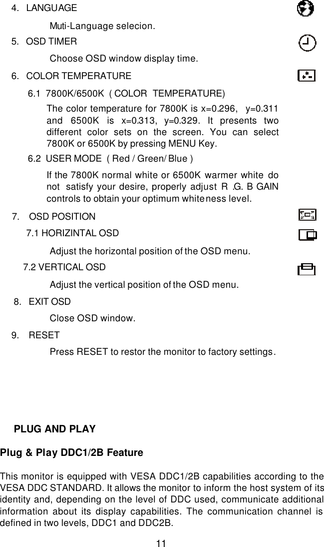  11        4.   LANGUAGE    Muti-Language selecion.         5.   OSD TIMER    Choose OSD window display time.         6.   COLOR TEMPERATURE    6.1  7800K/6500K  ( COLOR  TEMPERATURE)  The color temperature for 7800K is x=0.296,  y=0.311 and 6500K is x=0.313, y=0.329. It presents two different color sets on the screen. You can select 7800K or 6500K by pressing MENU Key.    6.2  USER MODE  ( Red / Green/ Blue )     If the 7800K normal white or 6500K warmer white do not  satisfy your desire, properly adjust R .G. B GAIN controls to obtain your optimum whiteness level.         7.    OSD POSITION   7.1 HORIZINTAL OSD  Adjust the horizontal position of the OSD menu.  7.2 VERTICAL OSD  Adjust the vertical position of the OSD menu.          8.   EXIT OSD  Close OSD window.         9.    RESET  Press RESET to restor the monitor to factory settings.          Plug &amp; Play DDC1/2B Feature  This monitor is equipped with VESA DDC1/2B capabilities according to the VESA DDC STANDARD. It allows the monitor to inform the host system of its identity and, depending on the level of DDC used, communicate additional information about its display capabilities. The communication channel is defined in two levels, DDC1 and DDC2B.  PLUG AND PLAY 