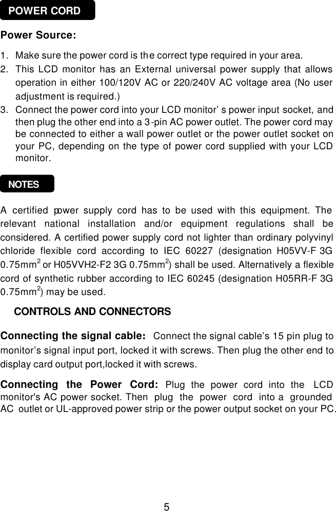  5 POWER CORD NOTES        Power Source:  1. Make sure the power cord is the correct type required in your area. 2. This LCD monitor has an External universal power supply that allows operation in either 100/120V AC or 220/240V AC voltage area (No user adjustment is required.) 3. Connect the power cord into your LCD monitor’s power input socket, and then plug the other end into a 3-pin AC power outlet. The power cord may be connected to either a wall power outlet or the power outlet socket on your PC, depending on the type of power cord supplied with your LCD monitor.     A certified power supply cord has to be used with this equipment. The relevant national installation and/or equipment regulations shall be considered. A certified power supply cord not lighter than ordinary polyvinyl chloride flexible cord according to IEC 60227 (designation H05VV-F 3G 0.75mm2 or H05VVH2-F2 3G 0.75mm2) shall be used. Alternatively a flexible cord of synthetic rubber according to IEC 60245 (designation H05RR-F 3G 0.75mm2) may be used.        Connecting the signal cable:Connect the signal cable’s 15 pin plug to monitor’s signal input port, locked it with screws. Then plug the other end to display card output port,locked it with screws.    Connecting the Power Cord: Plug the power cord into the  LCD monitor&apos;s AC power socket. Then  plug  the  power  cord  into a  grounded  AC  outlet or UL-approved power strip or the power output socket on your PC.   CONTROLS AND CONNECTORS 