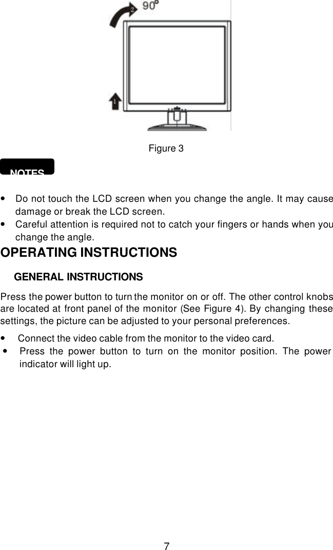  7   Figure 3                     NOTES    • Do not touch the LCD screen when you change the angle. It may cause damage or break the LCD screen. • Careful attention is required not to catch your fingers or hands when you change the angle. OPERATING INSTRUCTIONS       Press the power button to turn the monitor on or off. The other control knobs are located at front panel of the monitor (See Figure 4). By changing these settings, the picture can be adjusted to your personal preferences.  •   Connect the video cable from the monitor to the video card.  • Press the power button to turn on the monitor position. The power     indicator will light up.   GENERAL INSTRUCTIONS 