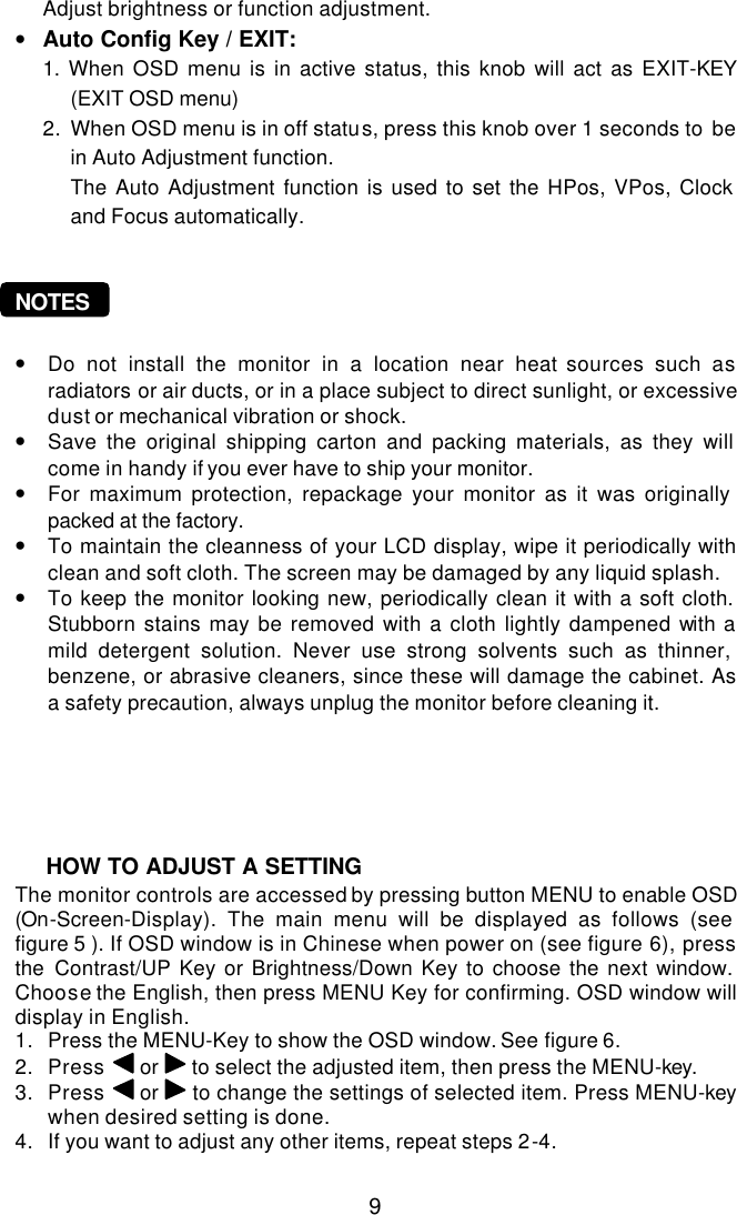  9  Adjust brightness or function adjustment. • Auto Config Key / EXIT:  1.  When OSD menu is in active status, this knob will act as EXIT-KEY (EXIT OSD menu) 2. When OSD menu is in off status, press this knob over 1 seconds to be in Auto Adjustment function. The Auto Adjustment function is used to set the HPos, VPos, Clock and Focus automatically.    NOTES  • Do not install the monitor in a location near heat sources such as radiators or air ducts, or in a place subject to direct sunlight, or excessive dust or mechanical vibration or shock. • Save the original shipping carton and packing materials, as they will come in handy if you ever have to ship your monitor. • For maximum protection, repackage your monitor as it was originally packed at the factory. • To maintain the cleanness of your LCD display, wipe it periodically with clean and soft cloth. The screen may be damaged by any liquid splash. • To keep the monitor looking new, periodically clean it with a soft cloth. Stubborn stains may be removed with a cloth lightly dampened with a mild detergent solution. Never use strong solvents such as thinner, benzene, or abrasive cleaners, since these will damage the cabinet. As a safety precaution, always unplug the monitor before cleaning it.          The monitor controls are accessed by pressing button MENU to enable OSD (On-Screen-Display). The main menu will be displayed as follows (see figure 5 ). If OSD window is in Chinese when power on (see figure 6), press the Contrast/UP Key or Brightness/Down Key to choose the next window. Choose the English, then press MENU Key for confirming. OSD window will display in English. 1. Press the MENU-Key to show the OSD window. See figure 6. 2. Press  or   to select the adjusted item, then press the MENU-key. 3. Press  or   to change the settings of selected item. Press MENU-key  when desired setting is done. 4. If you want to adjust any other items, repeat steps 2-4.  HOW TO ADJUST A SETTING 