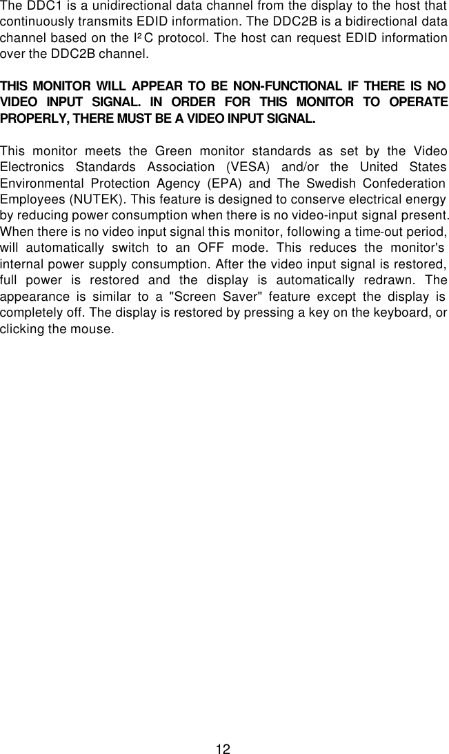  12 The DDC1 is a unidirectional data channel from the display to the host that continuously transmits EDID information. The DDC2B is a bidirectional data channel based on the I²C protocol. The host can request EDID information over the DDC2B channel.  THIS MONITOR WILL APPEAR TO BE NON-FUNCTIONAL IF THERE IS NO VIDEO INPUT SIGNAL. IN ORDER FOR THIS MONITOR TO OPERATE PROPERLY, THERE MUST BE A VIDEO INPUT SIGNAL.  This monitor meets the Green monitor standards as set by the Video Electronics Standards Association (VESA) and/or the United States Environmental Protection Agency (EPA) and The Swedish Confederation Employees (NUTEK). This feature is designed to conserve electrical energy by reducing power consumption when there is no video-input signal present. When there is no video input signal this monitor, following a time-out period, will automatically switch to an OFF mode. This reduces the monitor&apos;s internal power supply consumption. After the video input signal is restored, full power is restored and the display is automatically redrawn. The appearance is similar to a &quot;Screen Saver&quot; feature except the display is completely off. The display is restored by pressing a key on the keyboard, or clicking the mouse.    