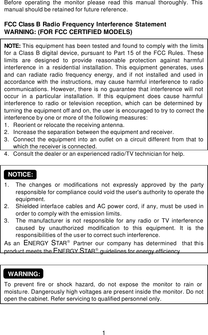  1 Before operating the monitor please read this manual thoroughly. This manual should be retained for future reference.  FCC Class B Radio Frequency Interference Statement  WARNING: (FOR FCC CERTIFIED MODELS)  NOTE:  This equipment has been tested and found to comply with the limits for a Class B digital device, pursuant to Part 15 of the FCC Rules. These limits are designed to provide reasonable protection against harmful interference in a residential installation. This equipment generates, uses and can radiate radio frequency energy, and if not installed and used in accordance with the instructions, may cause harmful interference to radio communications. However, there is no guarantee that interference will not occur in a particular installation. If this equipment does cause harmful interference to radio or television reception, which can be determined by turning the equipment off and on, the user is encouraged to try to correct the interference by one or more of the following measures: 1. Reorient or relocate the receiving antenna. 2. Increase the separation between the equipment and receiver. 3. Connect the equipment into an outlet on a circuit different from that to which the receiver is connected. 4. Consult the dealer or an experienced radio/TV technician for help.      NOTICE:  1. The changes or modifications not expressly approved by the party responsible for compliance could void the user&apos;s authority to operate the equipment. 2. Shielded interface cables and AC power cord, if any, must be used in order to comply with the emission limits. 3. The manufacturer is not responsible for any radio or TV interference caused by unauthorized modification to this equipment. It is the  responsibilities of the user to correct such interference. As an  ENERGY  STAR Partner  our company has determined  that this product meets the ENERGY STAR guidelines for energy efficiency.      WARNING:  To prevent fire or shock hazard, do not expose the monitor to rain or moisture. Dangerously high voltages are present inside the monitor. Do not open the cabinet. Refer servicing to qualified personnel only.    