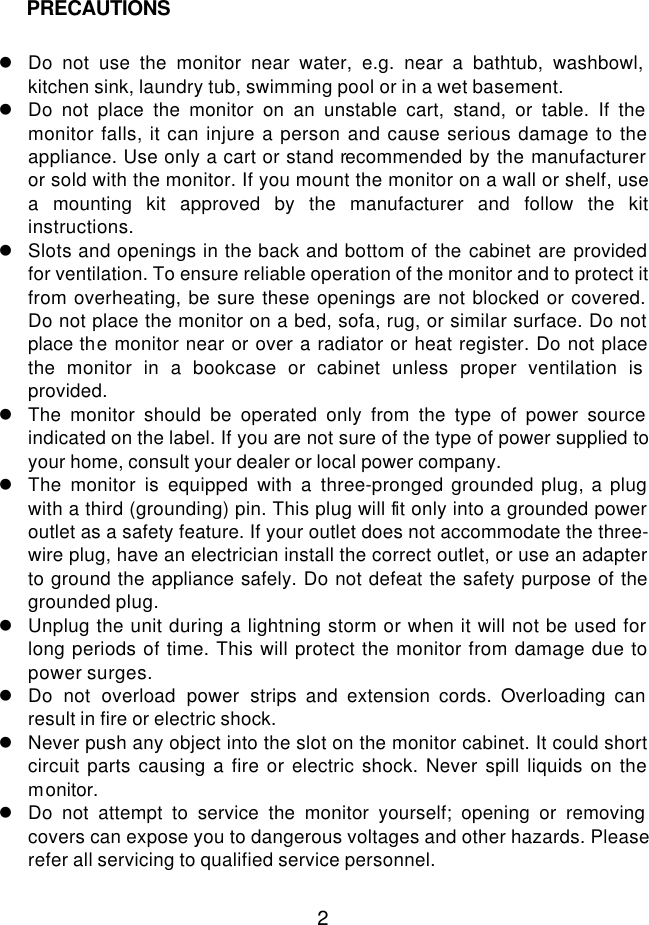  2           l Do not use the monitor near water, e.g. near a bathtub, washbowl, kitchen sink, laundry tub, swimming pool or in a wet basement. l Do not place the monitor on an unstable cart, stand, or table. If the monitor falls, it can injure a person and cause serious damage to the appliance. Use only a cart or stand recommended by the manufacturer or sold with the monitor. If you mount the monitor on a wall or shelf, use a mounting kit approved by the manufacturer and follow the kit instructions. l Slots and openings in the back and bottom of the cabinet are provided for ventilation. To ensure reliable operation of the monitor and to protect it from overheating, be sure these openings are not blocked or covered. Do not place the monitor on a bed, sofa, rug, or similar surface. Do not place the monitor near or over a radiator or heat register. Do not place the monitor in a bookcase or cabinet unless proper ventilation is provided. l The monitor should be operated only from the type of power source indicated on the label. If you are not sure of the type of power supplied to your home, consult your dealer or local power company. l The monitor is equipped with a three-pronged grounded plug, a plug with a third (grounding) pin. This plug will fit only into a grounded power outlet as a safety feature. If your outlet does not accommodate the three-wire plug, have an electrician install the correct outlet, or use an adapter to ground the appliance safely. Do not defeat the safety purpose of the grounded plug. l Unplug the unit during a lightning storm or when it will not be used for long periods of time. This will protect the monitor from damage due to power surges. l Do not overload power strips and extension cords. Overloading can result in fire or electric shock. l Never push any object into the slot on the monitor cabinet. It could short circuit parts causing a fire or electric shock. Never spill liquids on the monitor. l Do not attempt to service the monitor yourself; opening or removing covers can expose you to dangerous voltages and other hazards. Please refer all servicing to qualified service personnel.  PRECAUTIONS 