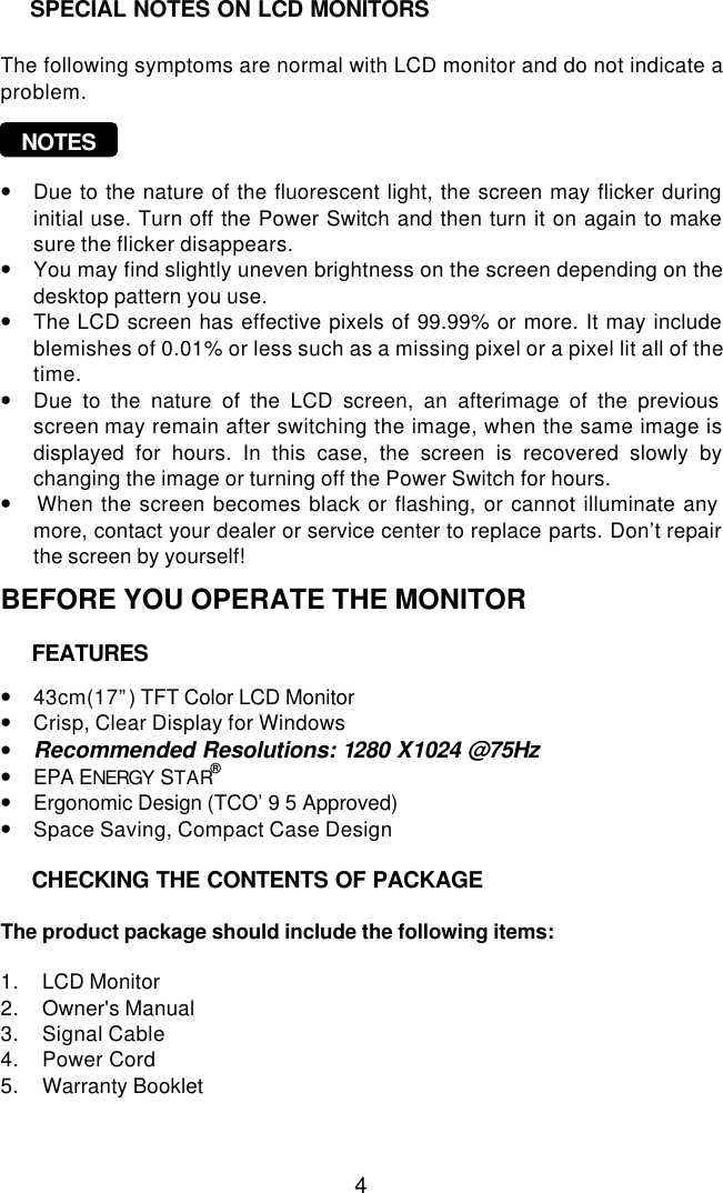  4    The following symptoms are normal with LCD monitor and do not indicate a problem.     NOTES   • Due to the nature of the fluorescent light, the screen may flicker during initial use. Turn off the Power Switch and then turn it on again to make sure the flicker disappears. • You may find slightly uneven brightness on the screen depending on the desktop pattern you use. • The LCD screen has effective pixels of 99.99% or more. It may include blemishes of 0.01% or less such as a missing pixel or a pixel lit all of the time. • Due to the nature of the LCD screen, an afterimage of the previous screen may remain after switching the image, when the same image is displayed for hours. In this case, the screen is recovered slowly by changing the image or turning off the Power Switch for hours. •  When the screen becomes black or flashing, or cannot illuminate any more, contact your dealer or service center to replace parts. Don’t repair the screen by yourself!  BEFORE YOU OPERATE THE MONITOR      • 43cm(17”) TFT Color LCD Monitor • Crisp, Clear Display for Windows • Recommended Resolutions: 1280 X1024 @75Hz • EPA ENERGY STAR® • Ergonomic Design (TCO’9 5 Approved) • Space Saving, Compact Case Design      The product package should include the following items:  1. LCD Monitor 2. Owner&apos;s Manual 3. Signal Cable  4. Power Cord  5. Warranty Booklet    FEATURES  CHECKING THE CONTENTS OF PACKAGE  SPECIAL NOTES ON LCD MONITORS 