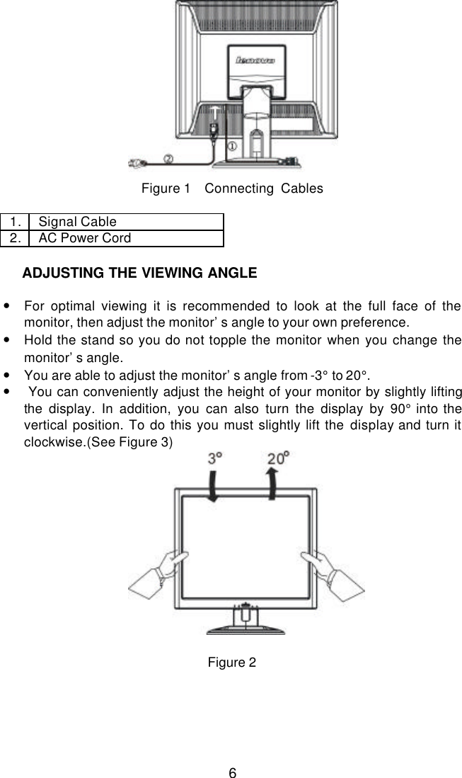  6            Figure 1    Connecting  Cables  1. Signal Cable 2. AC Power Cord     INSTALLATION INSTRUCTIONS  • For optimal viewing it is recommended to look at the full face of the monitor, then adjust the monitor’s angle to your own preference. • Hold the stand so you do not topple the monitor when you change the monitor’s angle.  • You are able to adjust the monitor’s angle from -3° to 20°. •    You can conveniently adjust the height of your monitor by slightly lifting the display. In addition, you can also turn the display by 90° into the vertical position. To do this you must slightly lift the display and turn it clockwise.(See Figure 3)   Figure 2  ADJUSTING THE VIEWING ANGLE 