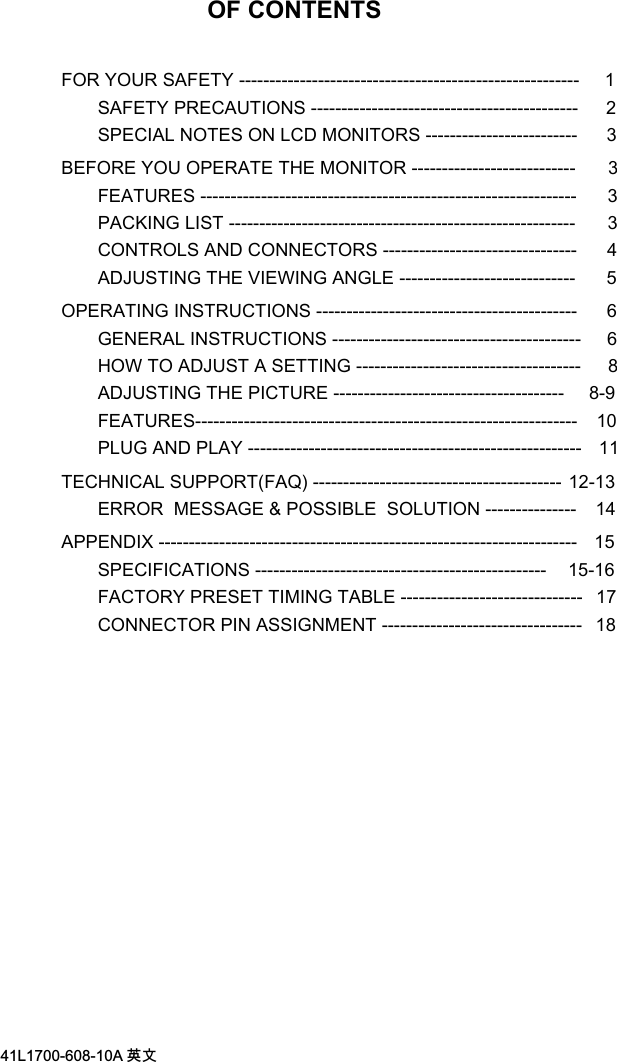/$ 喀㠖OF CONTENTSFOR YOUR SAFETY --------------------------------------------------------     1SAFETY PRECAUTIONS --------------------------------------------    2SPECIAL NOTES ON LCD MONITORS -------------------------     3BEFORE YOU OPERATE THE MONITOR ---------------------------      3FEATURES --------------------------------------------------------------    3PACKING LIST ---------------------------------------------------------      3CONTROLS AND CONNECTORS --------------------------------    4ADJUSTING THE VIEWING ANGLE -----------------------------    5OPERATING INSTRUCTIONS -------------------------------------------   6GENERAL INSTRUCTIONS -----------------------------------------   6HOW TO ADJUST A SETTING ------------------------------------- 8ADJUSTING THE PICTURE --------------------------------------   8-9FEATURES--------------------------------------------------------------- 10PLUG AND PLAY ------------------------------------------------------- 11TECHNICAL SUPPORT(FAQ) ----------------------------------------- 12-13ERROR  MESSAGE &amp; POSSIBLE  SOLUTION --------------- 14APPENDIX --------------------------------------------------------------------- 15SPECIFICATIONS ------------------------------------------------    15-16FACTORY PRESET TIMING TABLE ------------------------------  17CONNECTOR PIN ASSIGNMENT ---------------------------------  18