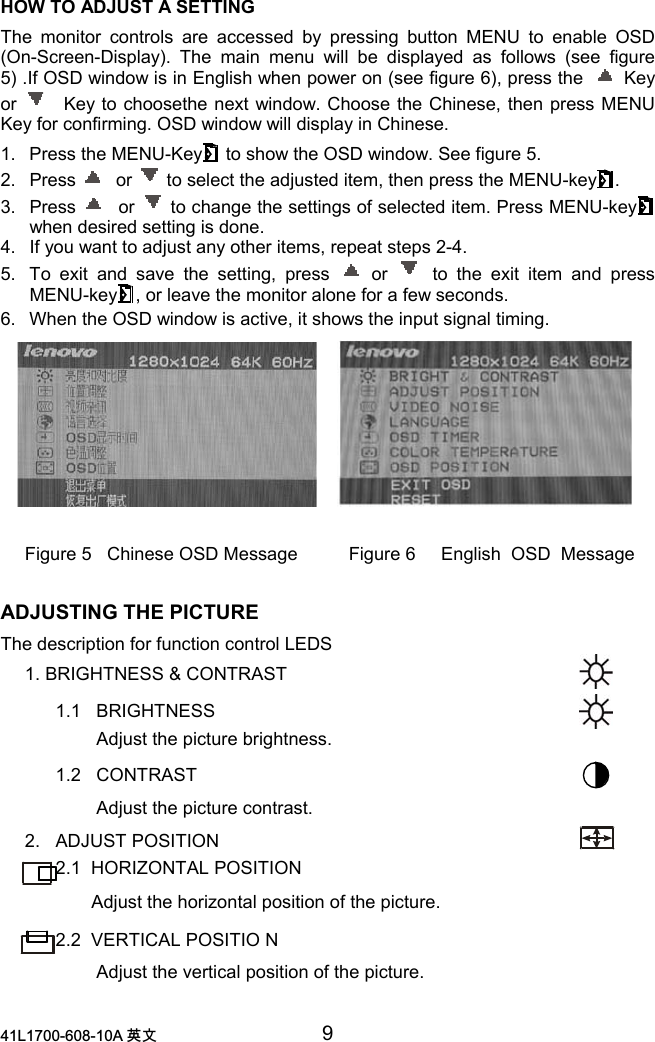 /$ 喀㠖 9HOW TO ADJUST A SETTINGThe monitor controls are accessed by pressing button MENU to enable OSD(On-Screen-Display). The main menu will be displayed as follows (see figure5) .If OSD window is in English when power on (see figure 6), press the   Keyor  Key to choosethe next window. Choose the Chinese, then press MENUKey for confirming. OSD window will display in Chinese.1.  Press the MENU-Key  to show the OSD window. See figure 5.2. Press  or   to select the adjusted item, then press the MENU-key .3. Press  or   to change the settings of selected item. Press MENU-keywhen desired setting is done.4.  If you want to adjust any other items, repeat steps 2-4.5.  To exit and save the setting, press  or  to the exit item and pressMENU-key , or leave the monitor alone for a few seconds.6.  When the OSD window is active, it shows the input signal timing.Figure 5   Chinese OSD Message          Figure 6     English  OSD  MessageADJUSTING THE PICTUREThe description for function control LEDS     1. BRIGHTNESS &amp; CONTRAST           1.1   BRIGHTNESS                   Adjust the picture brightness.           1.2   CONTRAST                   Adjust the picture contrast.     2.   ADJUST POSITION               2.1  HORIZONTAL POSITION                  Adjust the horizontal position of the picture.           2.2  VERTICAL POSITIO N                   Adjust the vertical position of the picture.