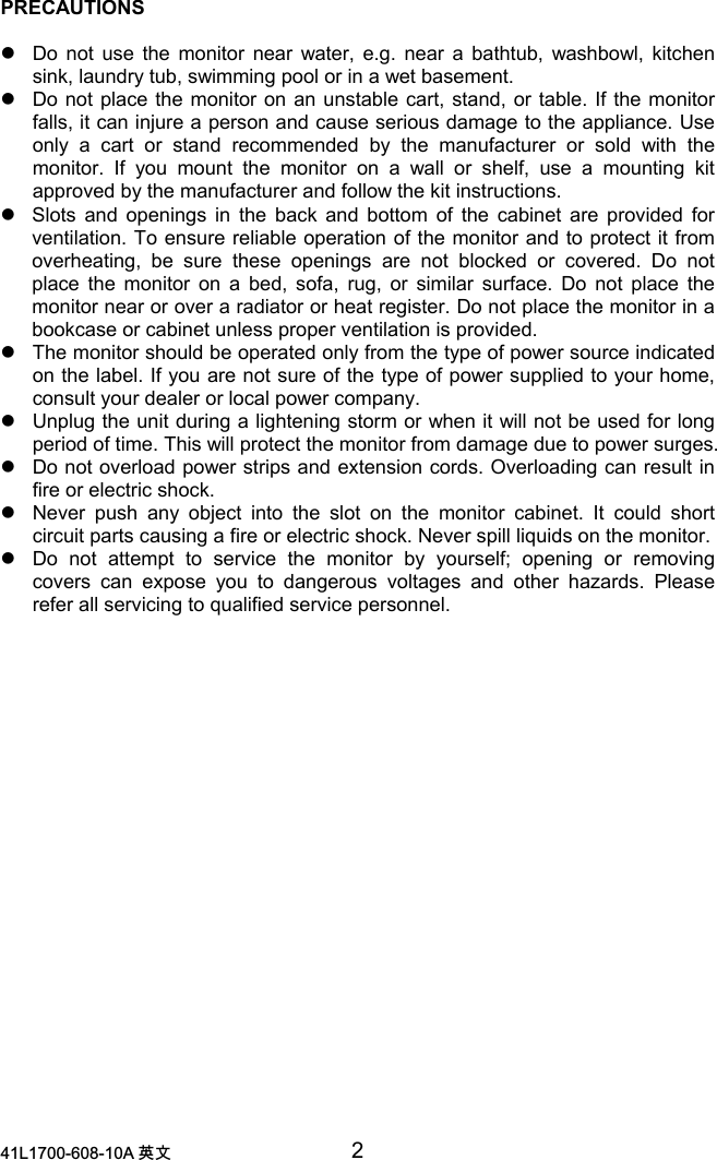 /$ 喀㠖 2PRECAUTIONSzDo not use the monitor near water, e.g. near a bathtub, washbowl, kitchensink, laundry tub, swimming pool or in a wet basement.zDo not place the monitor on an unstable cart, stand, or table. If the monitorfalls, it can injure a person and cause serious damage to the appliance. Useonly a cart or stand recommended by the manufacturer or sold with themonitor. If you mount the monitor on a wall or shelf, use a mounting kitapproved by the manufacturer and follow the kit instructions.zSlots and openings in the back and bottom of the cabinet are provided forventilation. To ensure reliable operation of the monitor and to protect it fromoverheating, be sure these openings are not blocked or covered. Do notplace the monitor on a bed, sofa, rug, or similar surface. Do not place themonitor near or over a radiator or heat register. Do not place the monitor in abookcase or cabinet unless proper ventilation is provided.zThe monitor should be operated only from the type of power source indicatedon the label. If you are not sure of the type of power supplied to your home,consult your dealer or local power company.zUnplug the unit during a lightening storm or when it will not be used for longperiod of time. This will protect the monitor from damage due to power surges.zDo not overload power strips and extension cords. Overloading can result infire or electric shock.zNever push any object into the slot on the monitor cabinet. It could shortcircuit parts causing a fire or electric shock. Never spill liquids on the monitor.zDo not attempt to service the monitor by yourself; opening or removingcovers can expose you to dangerous voltages and other hazards. Pleaserefer all servicing to qualified service personnel.