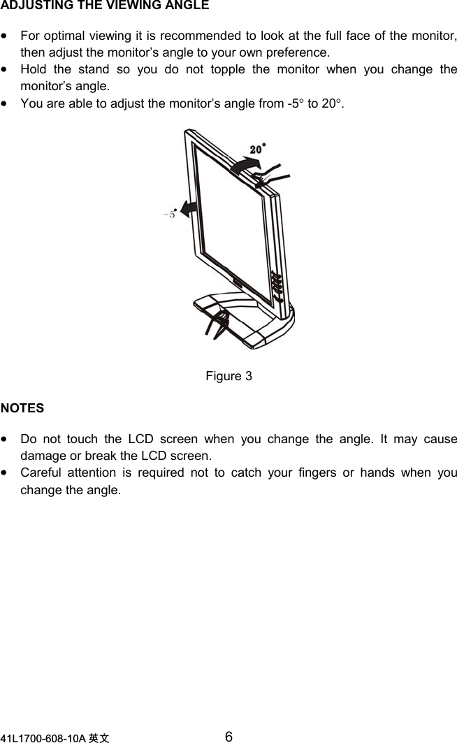 /$ 喀㠖 6ADJUSTING THE VIEWING ANGLE•For optimal viewing it is recommended to look at the full face of the monitor,then adjust the monitor’s angle to your own preference.•Hold the stand so you do not topple the monitor when you change themonitor’s angle.•You are able to adjust the monitor’s angle from -5° to 20°.Figure 3NOTES•Do not touch the LCD screen when you change the angle. It may causedamage or break the LCD screen.•Careful attention is required not to catch your fingers or hands when youchange the angle.