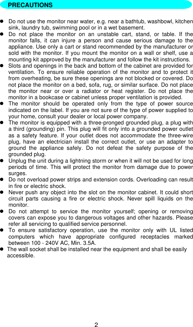 2lDo not use the monitor near water, e.g. near a bathtub, washbowl, kitchensink, laundry tub, swimming pool or in a wet basement.lDo not place the monitor on an unstable cart, stand, or table. If themonitor falls, it can injure a person and cause serious damage to theappliance. Use only a cart or stand recommended by the manufacturer orsold with the monitor. If you mount the monitor on a wall or shelf, use amounting kit approved by the manufacturer and follow the kit instructions.lSlots and openings in the back and bottom of the cabinet are provided forventilation. To ensure reliable operation of the monitor and to protect itfrom overheating, be sure these openings are not blocked or covered. Donot place the monitor on a bed, sofa, rug, or similar surface. Do not placethe monitor near or over a radiator or heat register. Do not place themonitor in a bookcase or cabinet unless proper ventilation is provided.lThe monitor should be operated only from the type of power sourceindicated on the label. If you are not sure of the type of power supplied toyour home, consult your dealer or local power company.lThe monitor is equipped with a three-pronged grounded plug, a plug witha third (grounding) pin. This plug will fit only into a grounded power outletas a safety feature. If your outlet does not accommodate the three-wireplug, have an electrician install the correct outlet, or use an adapter toground the appliance safely. Do not defeat the safety purpose of thegrounded plug.lUnplug the unit during a lightning storm or when it will not be used for longperiods of time. This will protect the monitor from damage due to powersurges.lDo not overload power strips and extension cords. Overloading can resultin fire or electric shock.lNever push any object into the slot on the monitor cabinet. It could shortcircuit parts causing a fire or electric shock. Never spill liquids on themonitor.lDo not attempt to service the monitor yourself; opening or removingcovers can expose you to dangerous voltages and other hazards. Pleaserefer all servicing to qualified service personnel.lTo ensure satisfactory operation, use the monitor only with UL listedcomputers which have appropriate configured receptacles markedbetween 100 - 240V AC, Min. 3.5A.lThe wall socket shall be installed near the equipment and shall be easilyaccessible.PRECAUTIONS