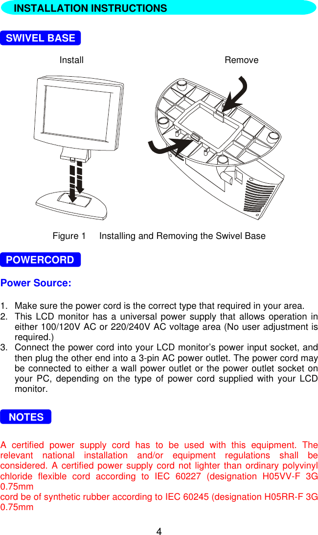 4  INSTALLATION INSTRUCTIONS  SWIVEL BASEInstall Remove       Figure 1     Installing and Removing the Swivel Base  POWERCORDPower Source:1. Make sure the power cord is the correct type that required in your area.2. This LCD monitor has a universal power supply that allows operation ineither 100/120V AC or 220/240V AC voltage area (No user adjustment isrequired.)3. Connect the power cord into your LCD monitor’s power input socket, andthen plug the other end into a 3-pin AC power outlet. The power cord maybe connected to either a wall power outlet or the power outlet socket onyour PC, depending on the type of power cord supplied with your LCDmonitor.   NOTESA certified power supply cord has to be used with this equipment. Therelevant national installation and/or equipment regulations shall beconsidered. A certified power supply cord not lighter than ordinary polyvinylchloride flexible cord according to IEC 60227 (designation H05VV-F 3G0.75mmcord be of synthetic rubber according to IEC 60245 (designation H05RR-F 3G0.75mmINSTALLATION INSTRUCTIONS