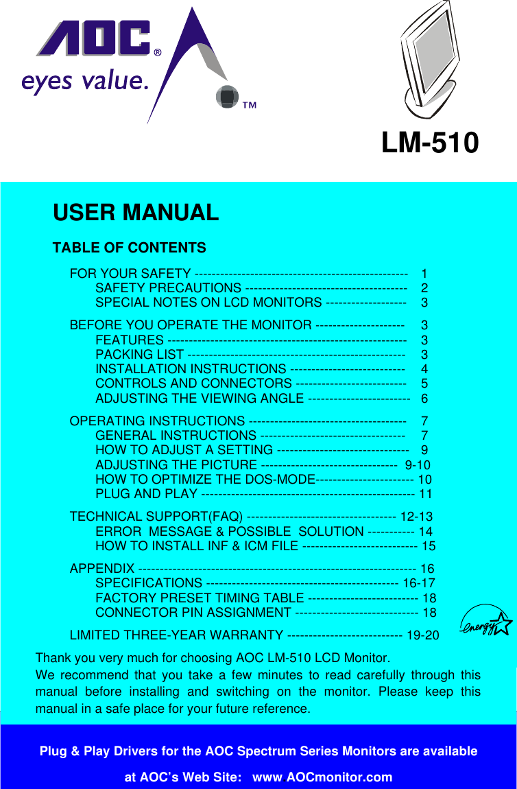 Plug &amp; Play Drivers for the AOC Spectrum Series Monitors are availableat AOC’s Web Site:   www.AOCmonitor.comLM-510USER MANUALTABLE OF CONTENTSFOR YOUR SAFETY -------------------------------------------------- 1SAFETY PRECAUTIONS -------------------------------------- 2SPECIAL NOTES ON LCD MONITORS ------------------- 3BEFORE YOU OPERATE THE MONITOR --------------------- 3FEATURES -------------------------------------------------------- 3PACKING LIST --------------------------------------------------- 3INSTALLATION INSTRUCTIONS --------------------------- 4CONTROLS AND CONNECTORS -------------------------- 5ADJUSTING THE VIEWING ANGLE ------------------------ 6OPERATING INSTRUCTIONS ------------------------------------- 7GENERAL INSTRUCTIONS ---------------------------------- 7HOW TO ADJUST A SETTING ------------------------------- 9ADJUSTING THE PICTURE --------------------------------  9-10HOW TO OPTIMIZE THE DOS-MODE----------------------- 10PLUG AND PLAY -------------------------------------------------- 11TECHNICAL SUPPORT(FAQ) ----------------------------------- 12-13ERROR  MESSAGE &amp; POSSIBLE  SOLUTION ----------- 14HOW TO INSTALL INF &amp; ICM FILE --------------------------- 15APPENDIX ----------------------------------------------------------------- 16SPECIFICATIONS --------------------------------------------- 16-17FACTORY PRESET TIMING TABLE -------------------------- 18CONNECTOR PIN ASSIGNMENT ----------------------------- 18LIMITED THREE-YEAR WARRANTY --------------------------- 19-20Thank you very much for choosing AOC LM-510 LCD Monitor.We recommend that you take a few minutes to read carefully through thismanual before installing and switching on the monitor. Please keep thismanual in a safe place for your future reference. 