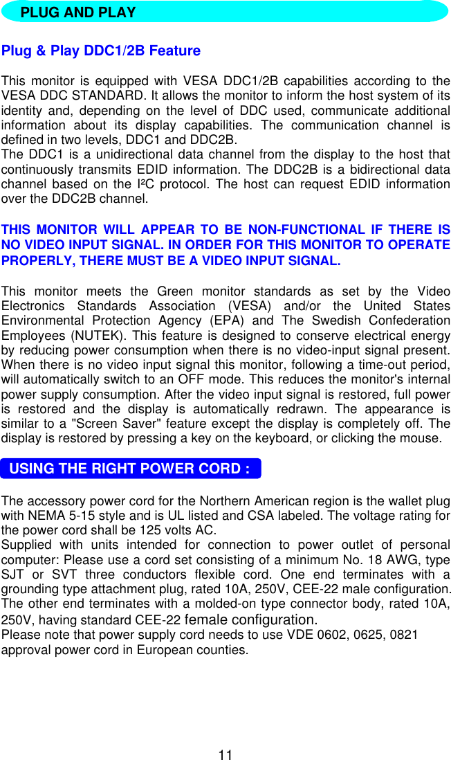 11   Plug &amp; Play DDC1/2B FeatureThis monitor is equipped with VESA DDC1/2B capabilities according to theVESA DDC STANDARD. It allows the monitor to inform the host system of itsidentity and, depending on the level of DDC used, communicate additionalinformation about its display capabilities. The communication channel isdefined in two levels, DDC1 and DDC2B.The DDC1 is a unidirectional data channel from the display to the host thatcontinuously transmits EDID information. The DDC2B is a bidirectional datachannel based on the I²C protocol. The host can request EDID informationover the DDC2B channel.THIS MONITOR WILL APPEAR TO BE NON-FUNCTIONAL IF THERE ISNO VIDEO INPUT SIGNAL. IN ORDER FOR THIS MONITOR TO OPERATEPROPERLY, THERE MUST BE A VIDEO INPUT SIGNAL.This monitor meets the Green monitor standards as set by the VideoElectronics Standards Association (VESA) and/or the United StatesEnvironmental Protection Agency (EPA) and The Swedish ConfederationEmployees (NUTEK). This feature is designed to conserve electrical energyby reducing power consumption when there is no video-input signal present.When there is no video input signal this monitor, following a time-out period,will automatically switch to an OFF mode. This reduces the monitor&apos;s internalpower supply consumption. After the video input signal is restored, full poweris restored and the display is automatically redrawn. The appearance issimilar to a &quot;Screen Saver&quot; feature except the display is completely off. Thedisplay is restored by pressing a key on the keyboard, or clicking the mouse.  USING THE RIGHT POWER CORD :The accessory power cord for the Northern American region is the wallet plugwith NEMA 5-15 style and is UL listed and CSA labeled. The voltage rating forthe power cord shall be 125 volts AC.Supplied with units intended for connection to power outlet of personalcomputer: Please use a cord set consisting of a minimum No. 18 AWG, typeSJT or SVT three conductors flexible cord. One end terminates with agrounding type attachment plug, rated 10A, 250V, CEE-22 male configuration.The other end terminates with a molded-on type connector body, rated 10A,250V, having standard CEE-22 female configuration.Please note that power supply cord needs to use VDE 0602, 0625, 0821approval power cord in European counties.PLUG AND PLAY