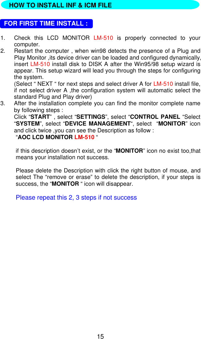 15  FOR FIRST TIME INSTALL :1. Check this LCD MONITOR LM-510 is properly connected to yourcomputer.2. Restart the computer , when win98 detects the presence of a Plug andPlay Monitor ,its device driver can be loaded and configured dynamically,insert LM-510 install disk to DISK A after the Win95/98 setup wizard isappear. This setup wizard will lead you through the steps for configuringthe system.(Select “ NEXT “ for next steps and select driver A for LM-510 install file,if not select driver A ,the configuration system will automatic select thestandard Plug and Play driver)3. After the installation complete you can find the monitor complete nameby following steps :Click “START” , select “SETTINGS”, select “CONTROL PANEL “Select“SYSTEM”, select “DEVICE MANAGEMENT“, select  “MONITOR” iconand click twice ,you can see the Description as follow :“AOC LCD MONITOR LM-510 “if this description doesn’t exist, or the “MONITOR” icon no exist too,thatmeans your installation not success.Please delete the Description with click the right button of mouse, andselect The “remove or erase” to delete the description, if your steps issuccess, the “MONITOR “ icon will disappear.Please repeat this 2, 3 steps if not successHOW TO INSTALL INF &amp; ICM FILE