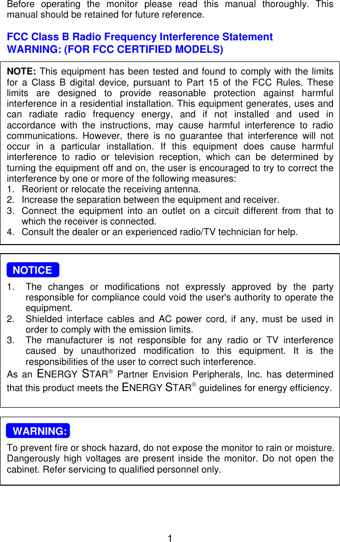 1Before operating the monitor please read this manual thoroughly. Thismanual should be retained for future reference.FCC Class B Radio Frequency Interference StatementWARNING: (FOR FCC CERTIFIED MODELS)NOTE: This equipment has been tested and found to comply with the limitsfor a Class B digital device, pursuant to Part 15 of the FCC Rules. Theselimits are designed to provide reasonable protection against harmfulinterference in a residential installation. This equipment generates, uses andcan radiate radio frequency energy, and if not installed and used inaccordance with the instructions, may cause harmful interference to radiocommunications. However, there is no guarantee that interference will notoccur in a particular installation. If this equipment does cause harmfulinterference to radio or television reception, which can be determined byturning the equipment off and on, the user is encouraged to try to correct theinterference by one or more of the following measures:1. Reorient or relocate the receiving antenna.2. Increase the separation between the equipment and receiver.3. Connect the equipment into an outlet on a circuit different from that towhich the receiver is connected.4. Consult the dealer or an experienced radio/TV technician for help.  NOTICE1. The changes or modifications not expressly approved by the partyresponsible for compliance could void the user&apos;s authority to operate theequipment.2. Shielded interface cables and AC power cord, if any, must be used inorder to comply with the emission limits.3. The manufacturer is not responsible for any radio or TV interferencecaused by unauthorized modification to this equipment. It is theresponsibilities of the user to correct such interference.As an ENERGY  STAR Partner  Envision Peripherals, Inc. has determinedthat this product meets the ENERGY STAR guidelines for energy efficiency.  WARNING:To prevent fire or shock hazard, do not expose the monitor to rain or moisture.Dangerously high voltages are present inside the monitor. Do not open thecabinet. Refer servicing to qualified personnel only.