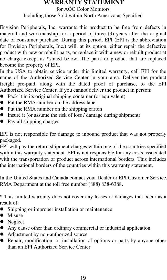 19 WARRANTY STATEMENTfor AOC Color MonitorsIncluding those Sold within North America as SpecifiedEnvision Peripherals, Inc. warrants this product to be free from defects inmaterial and workmanship for a period of three (3) years after the originaldate of consumer purchase. During this period, EPI (EPI is the abbreviationfor Envision Peripherals, Inc.) will, at its option, either repair the defectiveproduct with new or rebuilt parts, or replace it with a new or rebuilt product atno charge except as *stated below. The parts or product that are replacedbecome the property of EPI.In the USA to obtain service under this limited warranty, call EPI for thename of the Authorized Service Center in your area. Deliver the productfreight pre-paid, along with the dated proof of purchase, to the EPIAuthorized Service Center. If you cannot deliver the product in person:lPack it in its original shipping container (or equivalent)lPut the RMA number on the address labellPut the RMA number on the shipping cartonlInsure it (or assume the risk of loss / damage during shipment)lPay all shipping chargesEPI is not responsible for damage to inbound product that was not properlypackaged.EPI will pay the return shipment charges within one of the countries specifiedwithin this warranty statement. EPI is not responsible for any costs associatedwith the transportation of product across international borders. This includesthe international borders of the countries within this warranty statement.In the United States and Canada contact your Dealer or EPI Customer Service,RMA Department at the toll free number (888) 838-6388.* This limited warranty does not cover any losses or damages that occur as aresult of:lShipping or improper installation or maintenancelMisuselNeglectlAny cause other than ordinary commercial or industrial applicationlAdjustment by non-authorized sourcelRepair, modification, or installation of options or parts by anyone otherthan an EPI Authorized Service Center