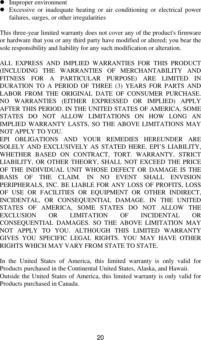 20lImproper environmentlExcessive or inadequate heating or air conditioning or electrical powerfailures, surges, or other irregularitiesThis three-year limited warranty does not cover any of the product&apos;s firmwareor hardware that you or any third party have modified or altered; you bear thesole responsibility and liability for any such modification or alteration.ALL EXPRESS AND IMPLIED WARRANTIES FOR THIS PRODUCT(INCLUDING THE WARRANTIES OF MERCHANTABILITY ANDFITNESS FOR A PARTICULAR PURPOSE) ARE LIMITED INDURATION TO A PERIOD OF THREE (3) YEARS FOR PARTS ANDLABOR FROM THE ORIGINAL DATE OF CONSUMER PURCHASE.NO WARRANTIES (EITHER EXPRESSED OR IMPLIED) APPLYAFTER THIS PERIOD. IN THE UNITED STATES OF AMERICA, SOMESTATES DO NOT ALLOW LIMITATIONS ON HOW LONG ANIMPLIED WARRANTY LASTS, SO THE ABOVE LIMITATIONS MAYNOT APPLY TO YOU.EPI OBLIGATIONS AND YOUR REMEDIES HEREUNDER ARESOLELY AND EXCLUSIVELY AS STATED HERE. EPI’S  LIABILITY,WHETHER BASED ON CONTRACT, TORT. WARRANTY, STRICTLIABILITY, OR OTHER THEORY, SHALL NOT EXCEED THE PRICEOF THE INDIVIDUAL UNIT WHOSE DEFECT OR DAMAGE IS THEBASIS OF THE CLAIM. IN NO EVENT SHALL ENVISIONPERIPHERALS, INC. BE LIABLE FOR ANY LOSS OF PROFITS, LOSSOF USE OR FACILITIES OR EQUIPMENT OR OTHER INDIRECT,INCIDENTAL, OR CONSEQUENTIAL DAMAGE. IN THE UNITEDSTATES OF AMERICA, SOME STATES DO NOT ALLOW THEEXCLUSION OR LIMITATION OF INCIDENTAL ORCONSEQUENTIAL DAMAGES. SO THE ABOVE LIMITATION MAYNOT APPLY TO YOU. ALTHOUGH THIS LIMITED WARRANTYGIVES YOU SPECIFIC LEGAL RIGHTS. YOU MAY HAVE OTHERRIGHTS WHICH MAY VARY FROM STATE TO STATE.In the United States of America, this limited warranty is only valid forProducts purchased in the Continental United States, Alaska, and Hawaii.Outside the United States of America, this limited warranty is only valid forProducts purchased in Canada.