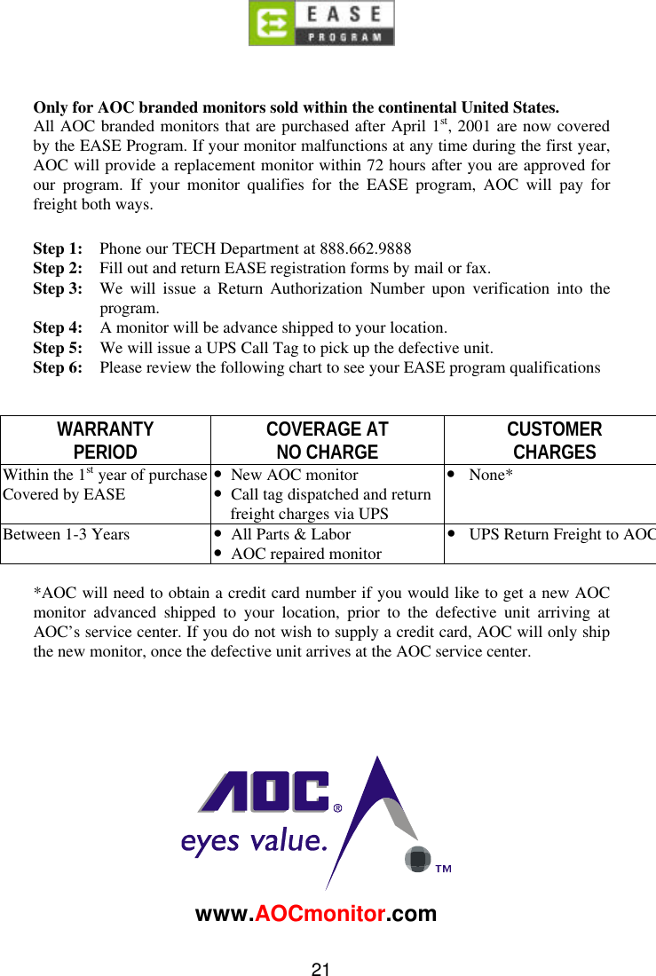 21Only for AOC branded monitors sold within the continental United States.All AOC branded monitors that are purchased after April 1st, 2001 are now coveredby the EASE Program. If your monitor malfunctions at any time during the first year,AOC will provide a replacement monitor within 72 hours after you are approved forour program. If your monitor qualifies for the EASE program, AOC will pay forfreight both ways.Step 1: Phone our TECH Department at 888.662.9888Step 2: Fill out and return EASE registration forms by mail or fax.Step 3: We will issue a Return Authorization Number upon verification into theprogram.Step 4: A monitor will be advance shipped to your location.Step 5: We will issue a UPS Call Tag to pick up the defective unit.Step 6: Please review the following chart to see your EASE program qualificationsWARRANTYPERIOD COVERAGE ATNO CHARGE CUSTOMERCHARGESWithin the 1st year of purchaseCovered by EASE •New AOC monitor•Call tag dispatched and returnfreight charges via UPS•None*Between 1-3 Years •All Parts &amp; Labor•AOC repaired monitor•UPS Return Freight to AOC*AOC will need to obtain a credit card number if you would like to get a new AOCmonitor advanced shipped to your location, prior to the defective unit arriving atAOC’s service center. If you do not wish to supply a credit card, AOC will only shipthe new monitor, once the defective unit arrives at the AOC service center.www.AOCmonitor.com