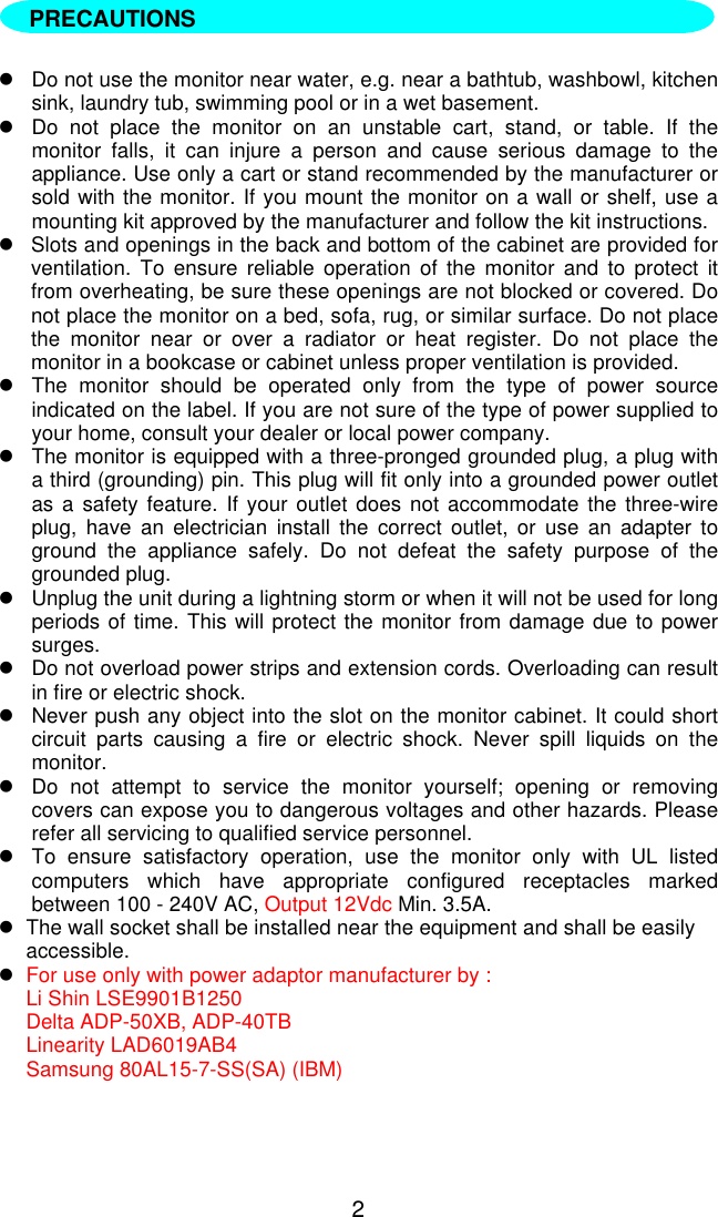 2lDo not use the monitor near water, e.g. near a bathtub, washbowl, kitchensink, laundry tub, swimming pool or in a wet basement.lDo not place the monitor on an unstable cart, stand, or table. If themonitor falls, it can injure a person and cause serious damage to theappliance. Use only a cart or stand recommended by the manufacturer orsold with the monitor. If you mount the monitor on a wall or shelf, use amounting kit approved by the manufacturer and follow the kit instructions.lSlots and openings in the back and bottom of the cabinet are provided forventilation. To ensure reliable operation of the monitor and to protect itfrom overheating, be sure these openings are not blocked or covered. Donot place the monitor on a bed, sofa, rug, or similar surface. Do not placethe monitor near or over a radiator or heat register. Do not place themonitor in a bookcase or cabinet unless proper ventilation is provided.lThe monitor should be operated only from the type of power sourceindicated on the label. If you are not sure of the type of power supplied toyour home, consult your dealer or local power company.lThe monitor is equipped with a three-pronged grounded plug, a plug witha third (grounding) pin. This plug will fit only into a grounded power outletas a safety feature. If your outlet does not accommodate the three-wireplug, have an electrician install the correct outlet, or use an adapter toground the appliance safely. Do not defeat the safety purpose of thegrounded plug.lUnplug the unit during a lightning storm or when it will not be used for longperiods of time. This will protect the monitor from damage due to powersurges.lDo not overload power strips and extension cords. Overloading can resultin fire or electric shock.lNever push any object into the slot on the monitor cabinet. It could shortcircuit parts causing a fire or electric shock. Never spill liquids on themonitor.lDo not attempt to service the monitor yourself; opening or removingcovers can expose you to dangerous voltages and other hazards. Pleaserefer all servicing to qualified service personnel.lTo ensure satisfactory operation, use the monitor only with UL listedcomputers which have appropriate configured receptacles markedbetween 100 - 240V AC, Output 12Vdc Min. 3.5A.lThe wall socket shall be installed near the equipment and shall be easilyaccessible.lFor use only with power adaptor manufacturer by :Li Shin LSE9901B1250Delta ADP-50XB, ADP-40TBLinearity LAD6019AB4Samsung 80AL15-7-SS(SA) (IBM)PRECAUTIONS