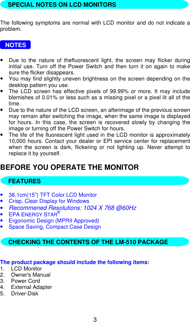 3The following symptoms are normal with LCD monitor and do not indicate aproblem.   NOTES•Due to the nature of thefluorescent light, the screen may flicker duringinitial use. Turn off the Power Switch and then turn it on again to makesure the flicker disappears.•You may find slightly uneven brightness on the screen depending on thedesktop pattern you use.•The LCD screen has effective pixels of 99.99% or more. It may includeblemishes of 0.01% or less such as a missing pixel or a pixel lit all of thetime.•Due to the nature of the LCD screen, an afterimage of the previous screenmay remain after switching the image, when the same image is displayedfor hours. In this case, the screen is recovered slowly by changing theimage or turning off the Power Switch for hours.•The life of the fluorescent light used in the LCD monitor is approximately10,000 hours. Contact your dealer or EPI service center for replacementwhen the screen is dark, flickering or not lighting up. Never attempt toreplace it by yourself.BEFORE YOU OPERATE THE MONITOR  FEATURES•38.1cm(15”) TFT Color LCD Monitor•Crisp, Clear Display for Windows•Recommened Resolutions: 1024 X 768 @60Hz•EPA ENERGY STAR®•Ergonomic Design (MPRII Approved)•Space Saving, Compact Case Design   The product package should include the following items:1. LCD Monitor2. Owner&apos;s Manual3. Power Cord4. External Adapter5. Driver-DiskFEATURESCHECKING THE CONTENTS OF THE LM-510 PACKAGESPECIAL NOTES ON LCD MONITORS