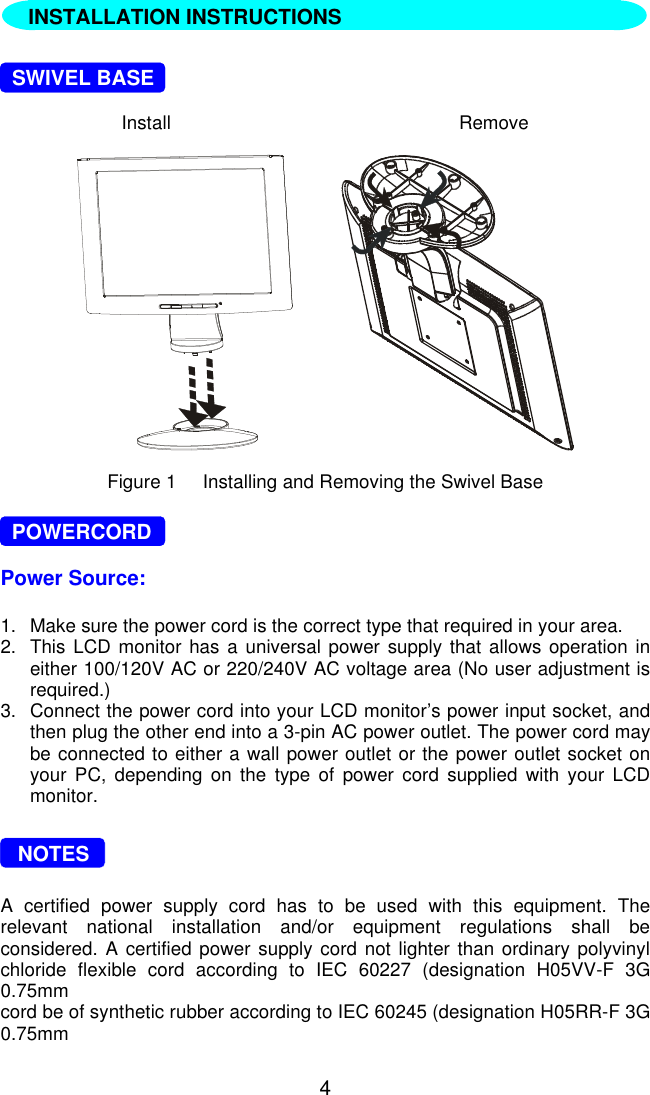 4  INSTALLATION INSTRUCTIONS  SWIVEL BASEInstall Remove       Figure 1     Installing and Removing the Swivel Base  POWERCORDPower Source:1. Make sure the power cord is the correct type that required in your area.2. This LCD monitor has a universal power supply that allows operation ineither 100/120V AC or 220/240V AC voltage area (No user adjustment isrequired.)3. Connect the power cord into your LCD monitor’s power input socket, andthen plug the other end into a 3-pin AC power outlet. The power cord maybe connected to either a wall power outlet or the power outlet socket onyour PC, depending on the type of power cord supplied with your LCDmonitor.   NOTESA certified power supply cord has to be used with this equipment. Therelevant national installation and/or equipment regulations shall beconsidered. A certified power supply cord not lighter than ordinary polyvinylchloride flexible cord according to IEC 60227 (designation H05VV-F 3G0.75mmcord be of synthetic rubber according to IEC 60245 (designation H05RR-F 3G0.75mmINSTALLATION INSTRUCTIONS