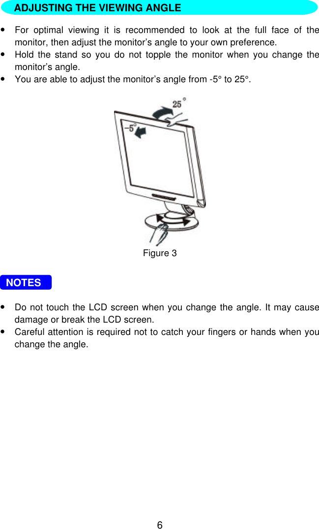 6  INSTALLATION INSTRUCTIONS•For optimal viewing it is recommended to look at the full face of themonitor, then adjust the monitor’s angle to your own preference.•Hold the stand so you do not topple the monitor when you change themonitor’s angle.•You are able to adjust the monitor’s angle from -5° to 25°.Figure 3  NOTES•Do not touch the LCD screen when you change the angle. It may causedamage or break the LCD screen.•Careful attention is required not to catch your fingers or hands when youchange the angle.ADJUSTING THE VIEWING ANGLE