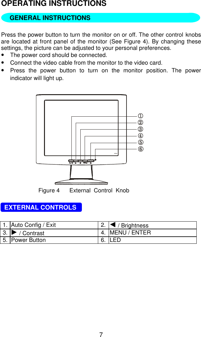 7OPERATING INSTRUCTIONS   Press the power button to turn the monitor on or off. The other control knobsare located at front panel of the monitor (See Figure 4). By changing thesesettings, the picture can be adjusted to your personal preferences.•The power cord should be connected.•Connect the video cable from the monitor to the video card.•Press the power button to turn on the monitor position. The powerindicator will light up.Figure 4      External  Control  Knob  EXTERNAL CONTROLS1. Auto Config / Exit 2.  / Brightness3.  / Contrast 4. MENU / ENTER5. Power Button 6. LEDGENERAL INSTRUCTIONS