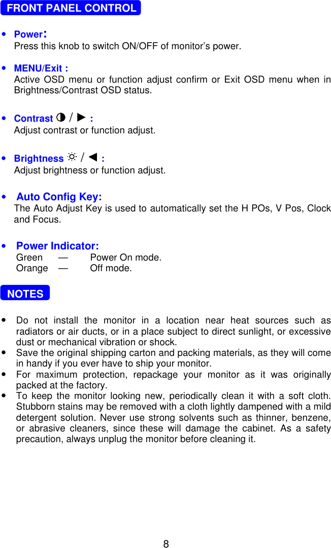 8  FRONT PANEL CONTROL•Power:Press this knob to switch ON/OFF of monitor’s power.•MENU/Exit :Active OSD menu or function adjust confirm or Exit OSD menu when inBrightness/Contrast OSD status.•Contrast  /   :Adjust contrast or function adjust.•Brightness   /   :Adjust brightness or function adjust.•Auto Config Key:The Auto Adjust Key is used to automatically set the H POs, V Pos, Clockand Focus.•Power Indicator:Green —Power On mode.Orange —Off mode.  NOTES•Do not install the monitor in a location near heat sources such asradiators or air ducts, or in a place subject to direct sunlight, or excessivedust or mechanical vibration or shock.•Save the original shipping carton and packing materials, as they will comein handy if you ever have to ship your monitor.•For maximum protection, repackage your monitor as it was originallypacked at the factory.•To keep the monitor looking new, periodically clean it with a soft cloth.Stubborn stains may be removed with a cloth lightly dampened with a milddetergent solution. Never use strong solvents such as thinner, benzene,or abrasive cleaners, since these will damage the cabinet. As a safetyprecaution, always unplug the monitor before cleaning it.