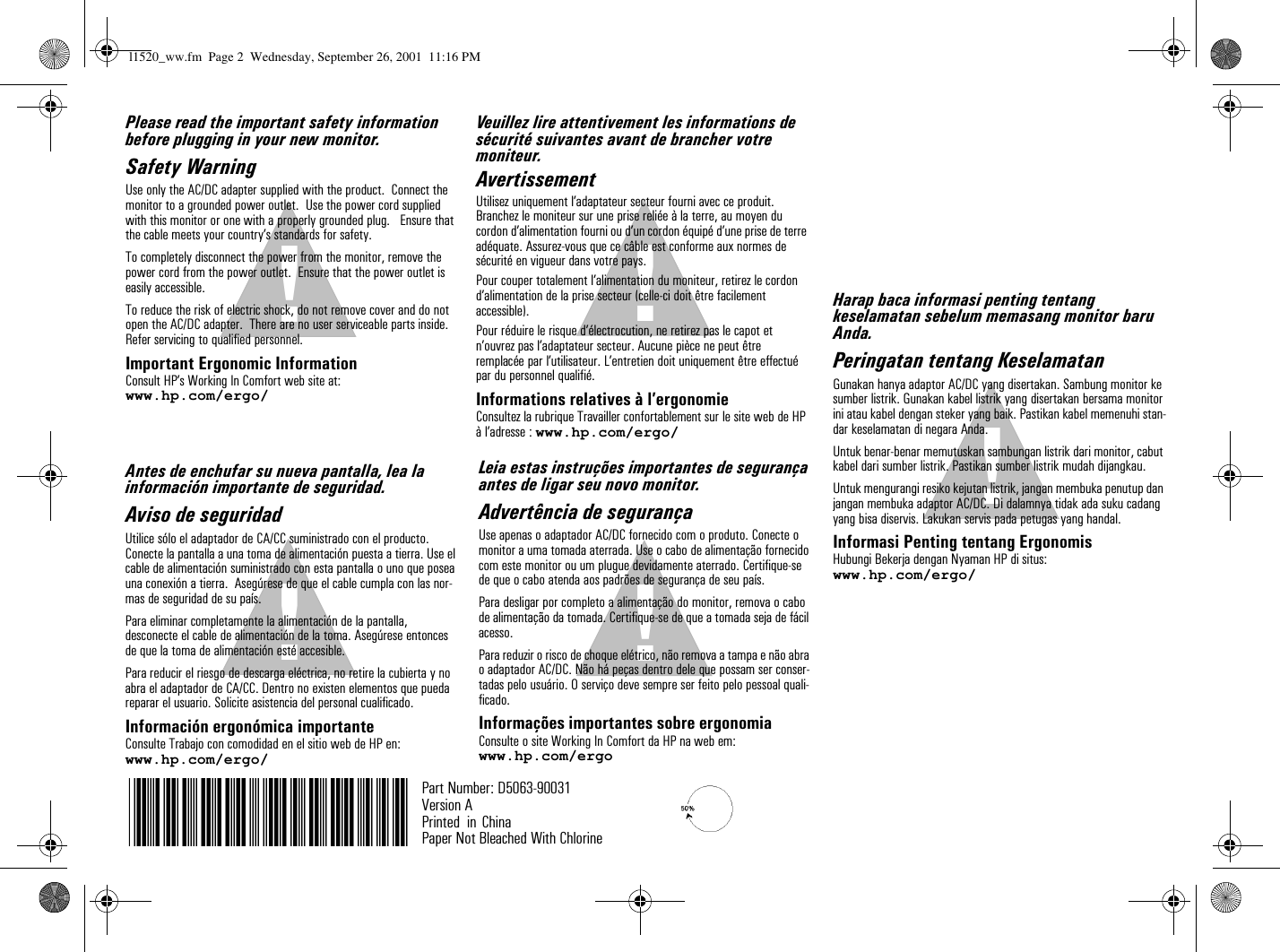 !!!!!!!!Veuillez lire attentivement les informations de sécurité suivantes avant de brancher votre moniteur.AvertissementUtilisez uniquement l’adaptateur secteur fourni avec ce produit. Branchez le moniteur sur une prise reliée à la terre, au moyen du cordon d’alimentation fourni ou d’un cordon équipé d’une prise de terre adéquate. Assurez-vous que ce câble est conforme aux normes de sécurité en vigueur dans votre pays.Pour couper totalement l’alimentation du moniteur, retirez le cordon d’alimentation de la prise secteur (celle-ci doit être facilement  accessible).Pour réduire le risque d’électrocution, ne retirez pas le capot et n’ouvrez pas l’adaptateur secteur. Aucune pièce ne peut être remplacée par l’utilisateur. L’entretien doit uniquement être effectué par du personnel qualifié.Informations relatives à l’ergonomieConsultez la rubrique Travailler confortablement sur le site web de HP à l’adresse : www.hp.com/ergo/Part Number: D5063-90031Version APrinted  in Paper Not Bleached With ChlorinePlease read the important safety information before plugging in your new monitor.Safety WarningUse only the AC/DC adapter supplied with the product.  Connect the monitor to a grounded power outlet.  Use the power cord supplied with this monitor or one with a properly grounded plug.   Ensure that the cable meets your country’s standards for safety.To completely disconnect the power from the monitor, remove the power cord from the power outlet.  Ensure that the power outlet is easily accessible.To reduce the risk of electric shock, do not remove cover and do not open the AC/DC adapter.  There are no user serviceable parts inside. Refer servicing to qualified personnel.Important Ergonomic InformationConsult HP’s Working In Comfort web site at:www.hp.com/ergo/Leia estas instruções importantes de segurança antes de ligar seu novo monitor.Advertência de segurançaUse apenas o adaptador AC/DC fornecido com o produto. Conecte o monitor a uma tomada aterrada. Use o cabo de alimentação fornecido com este monitor ou um plugue devidamente aterrado. Certifique-se de que o cabo atenda aos padrões de segurança de seu país.Para desligar por completo a alimentação do monitor, remova o cabo de alimentação da tomada. Certifique-se de que a tomada seja de fácil acesso.Para reduzir o risco de choque elétrico, não remova a tampa e não abra o adaptador AC/DC. Não há peças dentro dele que possam ser conser-tadas pelo usuário. O serviço deve sempre ser feito pelo pessoal quali-ficado.Informações importantes sobre ergonomiaConsulte o site Working In Comfort da HP na web em:www.hp.com/ergoAntes de enchufar su nueva pantalla, lea la información importante de seguridad.Aviso de seguridadUtilice sólo el adaptador de CA/CC suministrado con el producto.  Conecte la pantalla a una toma de alimentación puesta a tierra. Use el cable de alimentación suministrado con esta pantalla o uno que posea una conexión a tierra.  Asegúrese de que el cable cumpla con las nor-mas de seguridad de su país.Para eliminar completamente la alimentación de la pantalla, desconecte el cable de alimentación de la toma. Asegúrese entonces de que la toma de alimentación esté accesible.Para reducir el riesgo de descarga eléctrica, no retire la cubierta y no abra el adaptador de CA/CC. Dentro no existen elementos que pueda reparar el usuario. Solicite asistencia del personal cualificado.Información ergonómica importanteConsulte Trabajo con comodidad en el sitio web de HP en:www.hp.com/ergo/Harap baca informasi penting tentang keselamatan sebelum memasang monitor baru Anda.Peringatan tentang KeselamatanGunakan hanya adaptor AC/DC yang disertakan. Sambung monitor ke sumber listrik. Gunakan kabel listrik yang disertakan bersama monitor ini atau kabel dengan steker yang baik. Pastikan kabel memenuhi stan-dar keselamatan di negara Anda.Untuk benar-benar memutuskan sambungan listrik dari monitor, cabut kabel dari sumber listrik. Pastikan sumber listrik mudah dijangkau.Untuk mengurangi resiko kejutan listrik, jangan membuka penutup dan jangan membuka adaptor AC/DC. Di dalamnya tidak ada suku cadang yang bisa diservis. Lakukan servis pada petugas yang handal.Informasi Penting tentang Ergonomis Hubungi Bekerja dengan Nyaman HP di situs:www.hp.com/ergo/l1520_ww.fm  Page 2  Wednesday, September 26, 2001  11:16 PMChina