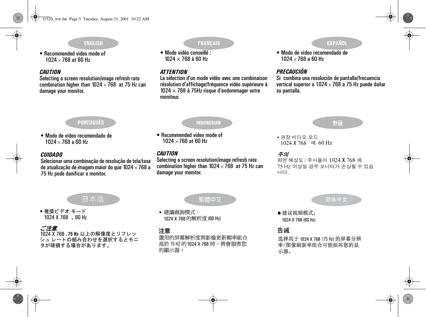 ENGLISH FRANÇAIS ESPAÑOLPORTUGUÊS INDONESIAN• Recommended video mode of  1024 × 768 at 60 HzCAUTIONSelecting a screen resolution/image refresh rate combination higher than 1024 × 768  at 75 Hz can damage your monitor.• Modo de vídeo recomendado de 1024 × 768 a 60 HzPRECAUCIÓNSi  combina una resolución de pantalla/frecuencia vertical superior a 1024 × 768 a 75 Hz puede dañar su pantalla.• Modo de vídeo recomendado de 1024 × 768 a 60 HzCUIDADOSelecionar uma combinação de resolução de tela/taxa de atualização de imagem maior do que 1024 × 768 a 75 Hz pode danificar o monitor.• Recommended video mode of  1024 × 768 at 60 HzCAUTIONSelecting a screen resolution/image refresh rate combination higher than 1024 × 768  at 75 Hz can damage your monitor.• Mode vidéo conseillé : 1024 × 768 à 60 HzAT T E N T I O NLa sélection d’un mode vidéo avec une combinaison résolution d’affichage/fréquence vidéo supérieure à 10 2 4   × 768 à 75Hz risque d’endommager votre moniteur.l1520_ww.fm  Page 5  Tuesday, August 21, 2001  10:22 AM