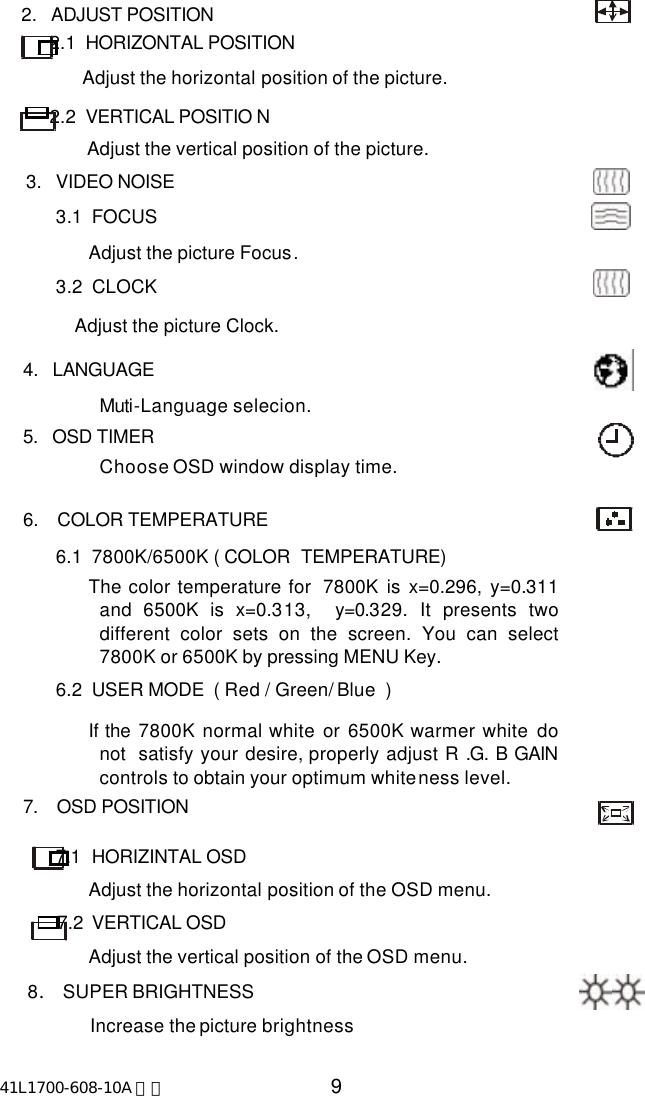 41L1700-608-10A 英文 9     2.   ADJUST POSITION               2.1  HORIZONTAL POSITION                  Adjust the horizontal position of the picture.           2.2  VERTICAL POSITIO N                   Adjust the vertical position of the picture.      3.   VIDEO NOISE              3.1  FOCUS                     Adjust the picture Focus.              3.2  CLOCK                  Adjust the picture Clock.       4.   LANGUAGE  Muti-Language selecion.       5.   OSD TIMER    Choose OSD window display time.       6.    COLOR TEMPERATURE              6.1  7800K/6500K ( COLOR  TEMPERATURE)                     The color temperature for  7800K is x=0.296, y=0.311and 6500K is x=0.313,  y=0.329. It presents twodifferent color sets on the screen. You can select7800K or 6500K by pressing MENU Key.              6.2  USER MODE  ( Red / Green/ Blue  )                     If the 7800K  normal white or  6500K warmer white donot  satisfy your desire, properly adjust R .G. B GAINcontrols to obtain your optimum whiteness level.       7.    OSD POSITION              7.1  HORIZINTAL OSD                     Adjust the horizontal position of the OSD menu.              7.2  VERTICAL OSD                     Adjust the vertical position of the OSD menu.        8. SUPER BRIGHTNESS                     Increase the picture brightness