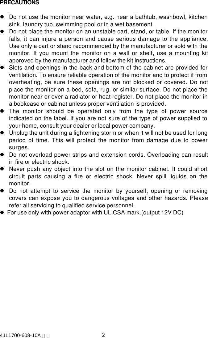 41L1700-608-10A 英文 2PRECAUTIONSlDo not use the monitor near water, e.g. near a bathtub, washbowl, kitchensink, laundry tub, swimming pool or in a wet basement.lDo not place the monitor on an unstable cart, stand, or table. If the monitorfalls, it can injure a person and cause serious damage to the appliance.Use only a cart or stand recommended by the manufacturer or sold with themonitor. If you mount the monitor on a wall or shelf, use a mounting kitapproved by the manufacturer and follow the kit instructions.lSlots and openings in the back and bottom of the cabinet are provided forventilation. To ensure reliable operation of the monitor and to protect it fromoverheating, be sure these openings are not blocked or covered. Do notplace the monitor on a bed, sofa, rug, or similar surface. Do not place themonitor near or over a radiator or heat register. Do not place the monitor ina bookcase or cabinet unless proper ventilation is provided.lThe monitor should be operated only from the type of power sourceindicated on the label. If you are not sure of the type of power supplied toyour home, consult your dealer or local power company.lUnplug the unit during a lightening storm or when it will not be used for longperiod of time. This will protect the monitor from damage due to powersurges.lDo not overload power strips and extension cords. Overloading can resultin fire or electric shock.lNever push any object into the slot on the monitor cabinet. It could shortcircuit parts causing a fire or electric shock. Never spill liquids on themonitor.lDo not attempt to service the monitor by yourself; opening or removingcovers can expose you to dangerous voltages and other hazards. Pleaserefer all servicing to qualified service personnel.l  For use only with power adaptor with UL,CSA mark.(output 12V DC)