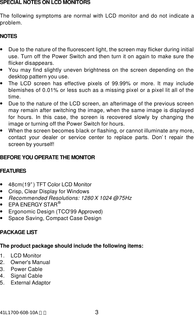 41L1700-608-10A 英文 3SPECIAL NOTES ON LCD MONITORSThe following symptoms are normal with LCD monitor and do not indicate aproblem.NOTES•Due to the nature of the fluorescent light, the screen may flicker during initialuse. Turn off the Power Switch and then turn it on again to make sure theflicker disappears.•You may find slightly uneven brightness on the screen depending on thedesktop pattern you use.•The LCD screen has effective pixels of 99.99% or more. It may includeblemishes of 0.01% or less such as a missing pixel or a pixel lit all of thetime.•Due to the nature of the LCD screen, an afterimage of the previous screenmay remain after switching the image, when the same image is displayedfor hours. In this case, the screen is recovered slowly by changing theimage or turning off the Power Switch for hours.•When the screen becomes black or flashing, or cannot illuminate any more,contact your dealer or service center to replace parts. Don’t repair thescreen by yourself!BEFORE YOU OPERATE THE MONITORFEATURES•48cm(19”) TFT Color LCD Monitor•Crisp, Clear Display for Windows•Recommended Resolutions: 1280 X 1024 @75Hz•EPA ENERGY STAR®•Ergonomic Design (TCO’99 Approved)•Space Saving, Compact Case DesignPACKAGE LIST   The product package should include the following items:1. LCD Monitor2. Owner&apos;s Manual3. Power Cable4. Signal Cable5. External Adaptor