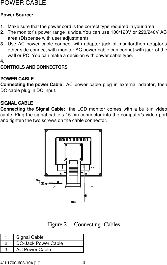 41L1700-608-10A 英文 4POWER CABLEPower Source:1. Make sure that the power cord is the correct type required in your area.2. The monitor’s power range is wide.You can use 100/120V or 220/240V ACarea.(Dispense with user adjustment)3. Use AC power cable connect with adaptor jack of monitor,then adaptor’sother side connect with monitor.AC power cable can connet with jack of thewall or PC. You can make a decision with power cable type.4. CONTROLS AND CONNECTORSPOWER CABLEConnecting the power Cable:  AC power cable plug in external adaptor, thenDC cable plug in DC input.SIGNAL CABLEConnecting the Signal Cable:  the LCD monitor comes with a built-in videocable. Plug the signal cable′s 15-pin connector into the computer&apos;s video portand tighten the two screws on the cable connector.                             Figure 2     Connecting  Cables1. Signal Cable2. DC-Jack Power Cable3. AC Power Cable