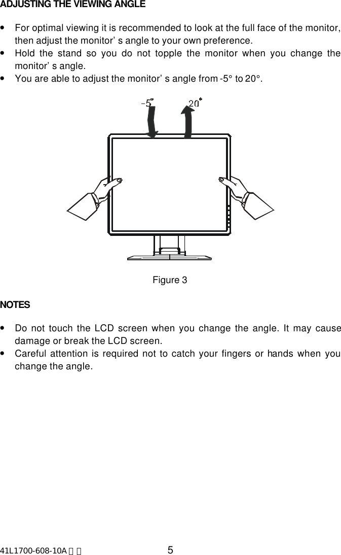41L1700-608-10A 英文 5ADJUSTING THE VIEWING ANGLE•For optimal viewing it is recommended to look at the full face of the monitor,then adjust the monitor’s angle to your own preference.•Hold the stand so you do not topple the monitor when you change themonitor’s angle.•You are able to adjust the monitor’s angle from -5° to 20°.Figure 3NOTES•Do not touch the LCD screen when you change the angle. It may causedamage or break the LCD screen.•Careful attention is required not to catch your fingers or hands when youchange the angle.