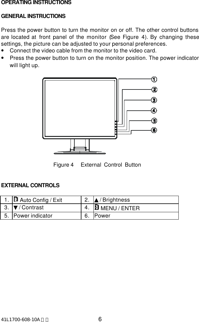 41L1700-608-10A 英文 6OPERATING INSTRUCTIONSGENERAL INSTRUCTIONSPress the power button to turn the monitor on or off. The other control buttonsare located at  front panel of the monitor (See Figure  4).  By changing thesesettings, the picture can be adjusted to your personal preferences.•Connect the video cable from the monitor to the video card.•Press the power button to turn on the monitor position. The power indicatorwill light up.                      Figure 4     External  Control  ButtonEXTERNAL CONTROLS1.  Auto Config / Exit 2. ▲/ Brightness3. ▼/ Contrast 4.  MENU / ENTER5. Power indicator 6. Power
