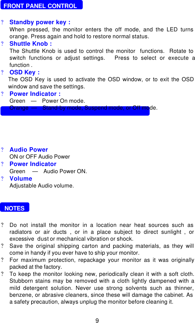 9   FRONT PANEL CONTROL?Standby power key :When pressed, the monitor enters the off mode, and the LED turnsorange. Press again and hold to restore normal status.?Shuttle Knob :The Shuttle Knob is used to control the monitor  functions.  Rotate toswitch functions or adjust settings.   Press to select or execute afunction .?OSD Key :The OSD Key is used to activate the OSD window, or to exit the OSDwindow and save the settings.?Power Indicator :Green    —    Power On mode.Orange  —    Stand-by mode, Suspend mode, or Off mode.  SWIVEL BASE CONTROL (7GlrA ONLY ) :?Audio Power ON or OFF Audio Power?Power IndicatorGreen     —    Audio Power ON.?VolumeAdjustable Audio volume.  NOTES?Do not install the monitor in a location near heat sources such asradiators or air ducts , or in a place subject to direct sunlight , orexcessive  dust or mechanical vibration or shock.?Save the original shipping carton and packing materials, as they willcome in handy if you ever have to ship your monitor.?For maximum protection, repackage your monitor as it was originallypacked at the factory.?To keep the monitor looking new, periodically clean it with a soft cloth.Stubborn stains may be removed with a cloth lightly dampened with amild detergent solution. Never use strong solvents such as thinner,benzene, or abrasive cleaners, since these will damage the cabinet. Asa safety precaution, always unplug the monitor before cleaning it.