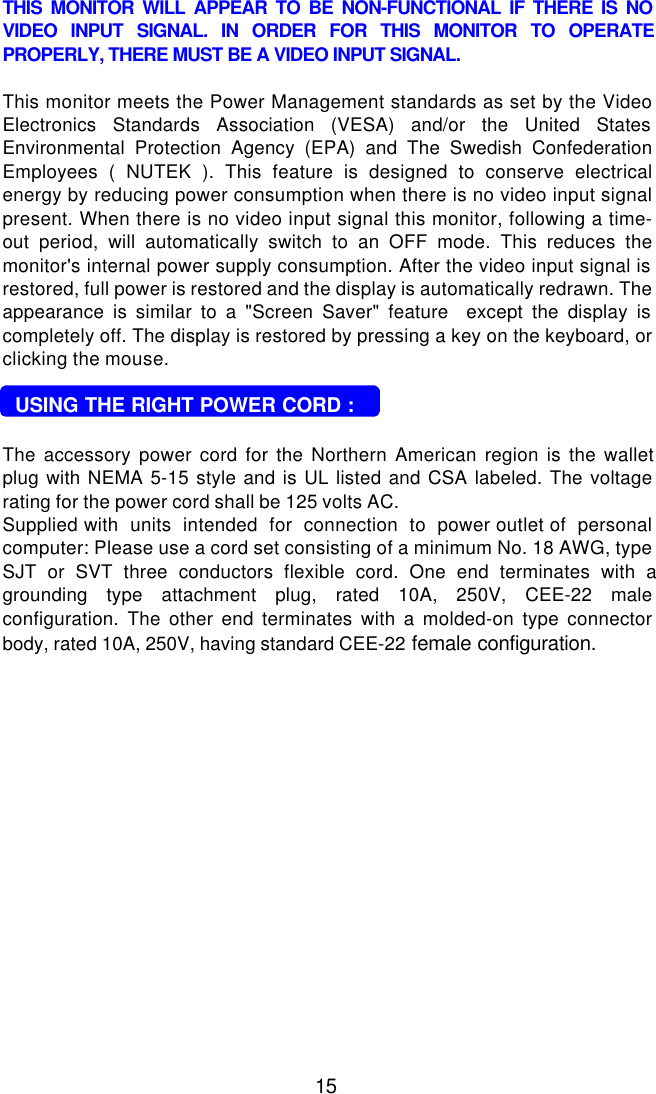 15THIS MONITOR WILL APPEAR TO BE NON-FUNCTIONAL IF THERE IS NOVIDEO INPUT SIGNAL. IN ORDER FOR THIS MONITOR TO OPERATEPROPERLY, THERE MUST BE A VIDEO INPUT SIGNAL.This monitor meets the Power Management standards as set by the VideoElectronics Standards Association (VESA) and/or the United StatesEnvironmental Protection Agency (EPA) and The Swedish ConfederationEmployees ( NUTEK ). This feature is designed to conserve electricalenergy by reducing power consumption when there is no video input signalpresent. When there is no video input signal this monitor, following a time-out period, will automatically switch to an OFF mode. This reduces themonitor&apos;s internal power supply consumption. After the video input signal isrestored, full power is restored and the display is automatically redrawn. Theappearance is similar to a &quot;Screen Saver&quot; feature  except the display iscompletely off. The display is restored by pressing a key on the keyboard, orclicking the mouse.  USING THE RIGHT POWER CORD :The accessory power cord for the Northern American region is the walletplug with NEMA 5-15 style and is UL listed and CSA labeled. The voltagerating for the power cord shall be 125 volts AC.Supplied with  units  intended  for  connection  to  power outlet of  personalcomputer: Please use a cord set consisting of a minimum No. 18 AWG, typeSJT or SVT three conductors flexible cord. One end terminates with agrounding type attachment plug, rated 10A, 250V, CEE-22 maleconfiguration. The other end terminates with a molded-on type connectorbody, rated 10A, 250V, having standard CEE-22 female configuration.