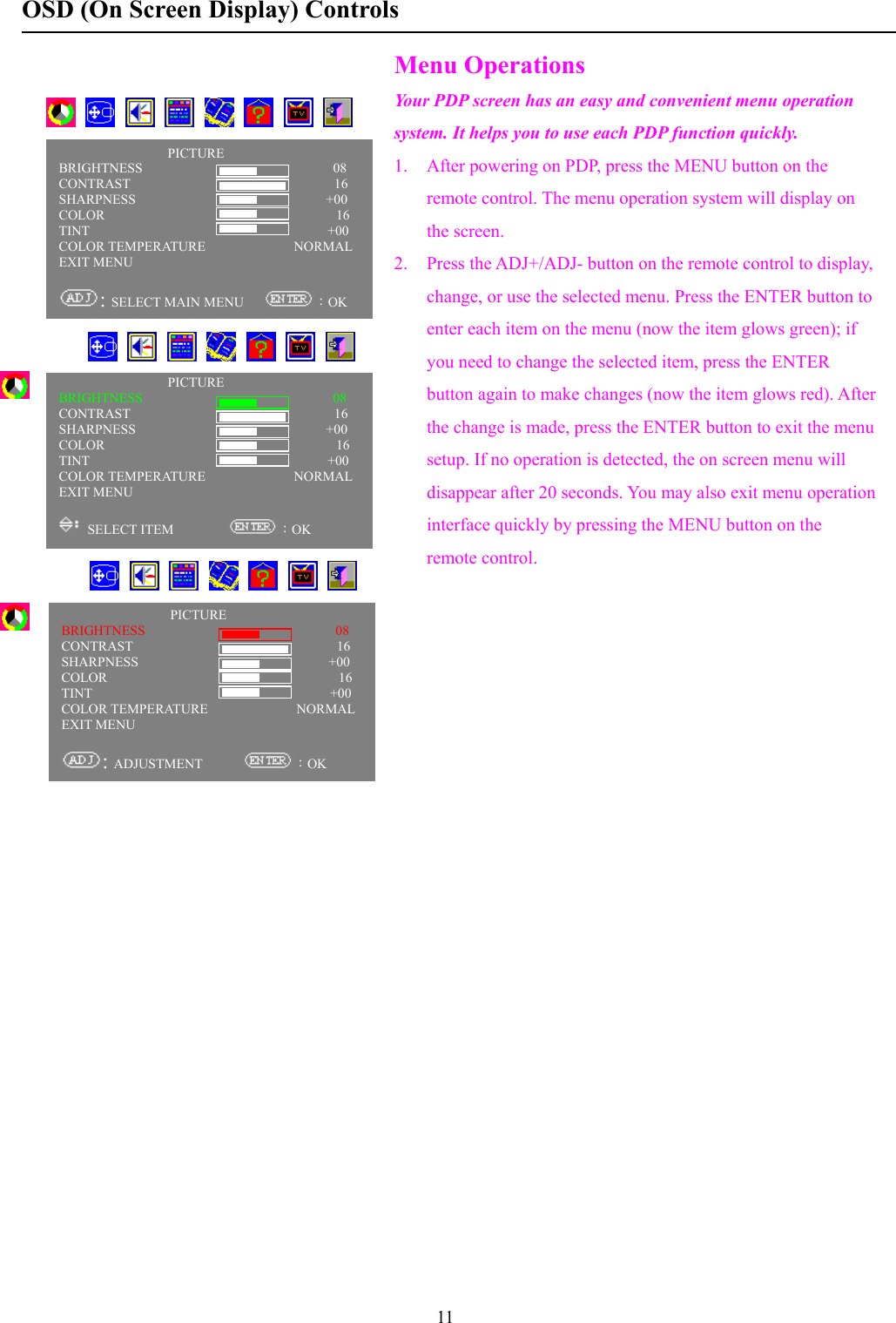 11OSD (On Screen Display) ControlsMenu OperationsYour PDP screen has an easy and convenient menu operationsystem. It helps you to use each PDP function quickly.1. After powering on PDP, press the MENU button on theremote control. The menu operation system will display onthe screen.2. Press the ADJ+/ADJ- button on the remote control to display,change, or use the selected menu. Press the ENTER button toenter each item on the menu (now the item glows green); ifyou need to change the selected item, press the ENTERbutton again to make changes (now the item glows red). Afterthe change is made, press the ENTER button to exit the menusetup. If no operation is detected, the on screen menu willdisappear after 20 seconds. You may also exit menu operationinterface quickly by pressing the MENU button on theremote control.       PICTUREBRIGHTNESS                            08CONTRAST                              16SHARPNESS                            +00COLOR                                  16TINT                                   +00COLOR TEMPERATURE             NORMALEXIT MENU: SELECT MAIN MENU      ：OKPICTUREBRIGHTNESS                            08CONTRAST                              16SHARPNESS                            +00COLOR                                  16TINT                                   +00COLOR TEMPERATURE             NORMALEXIT MENU: ADJUSTMENT       ：OKPICTUREBRIGHTNESS                            08CONTRAST                              16SHARPNESS                            +00COLOR                                  16TINT                                   +00COLOR TEMPERATURE             NORMALEXIT MENU SELECT ITEM         ：OK            