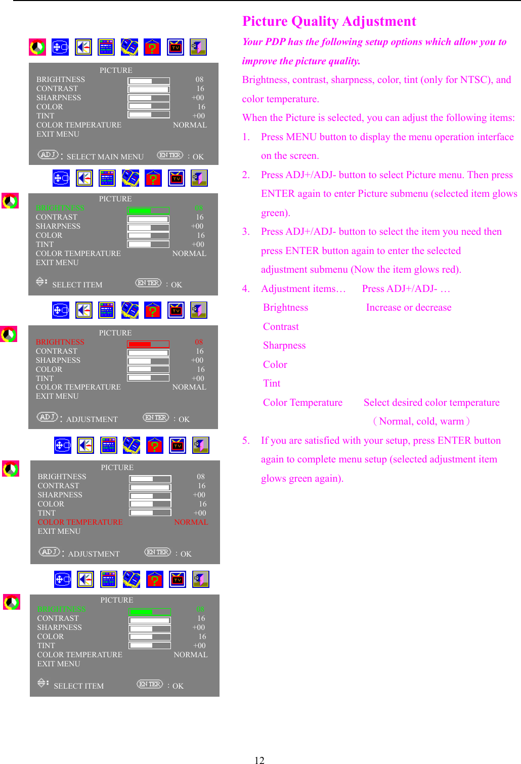 12   Picture Quality AdjustmentYour PDP has the following setup options which allow you toimprove the picture quality.Brightness, contrast, sharpness, color, tint (only for NTSC), andcolor temperature.When the Picture is selected, you can adjust the following items:1. Press MENU button to display the menu operation interfaceon the screen.2. Press ADJ+/ADJ- button to select Picture menu. Then pressENTER again to enter Picture submenu (selected item glowsgreen).3. Press ADJ+/ADJ- button to select the item you need thenpress ENTER button again to enter the selectedadjustment submenu (Now the item glows red).4. Adjustment items…   Press ADJ+/ADJ- …Brightness           Increase or decreaseContrastSharpnessColorTintColor Temperature    Select desired color temperature                      （Normal, cold, warm）5. If you are satisfied with your setup, press ENTER buttonagain to complete menu setup (selected adjustment itemglows green again).       PICTUREBRIGHTNESS                            08CONTRAST                              16SHARPNESS                            +00COLOR                                  16TINT                                   +00COLOR TEMPERATURE             NORMALEXIT MENU: SELECT MAIN MENU      ：OKPICTUREBRIGHTNESS                            08CONTRAST                              16SHARPNESS                            +00COLOR                                  16TINT                                   +00COLOR TEMPERATURE             NORMALEXIT MENU SELECT ITEM         ：OK      PICTUREBRIGHTNESS                            08CONTRAST                              16SHARPNESS                            +00COLOR                                  16TINT                                   +00COLOR TEMPERATURE             NORMALEXIT MENU: ADJUSTMENT       ：OK      PICTUREBRIGHTNESS                            08CONTRAST                              16SHARPNESS                            +00COLOR                                  16TINT                                   +00COLOR TEMPERATURE             NORMALEXIT MENU SELECT ITEM         ：OK      PICTUREBRIGHTNESS                            08CONTRAST                              16SHARPNESS                            +00COLOR                                  16TINT                                   +00COLOR TEMPERATURE             NORMALEXIT MENU: ADJUSTMENT       ：OK      