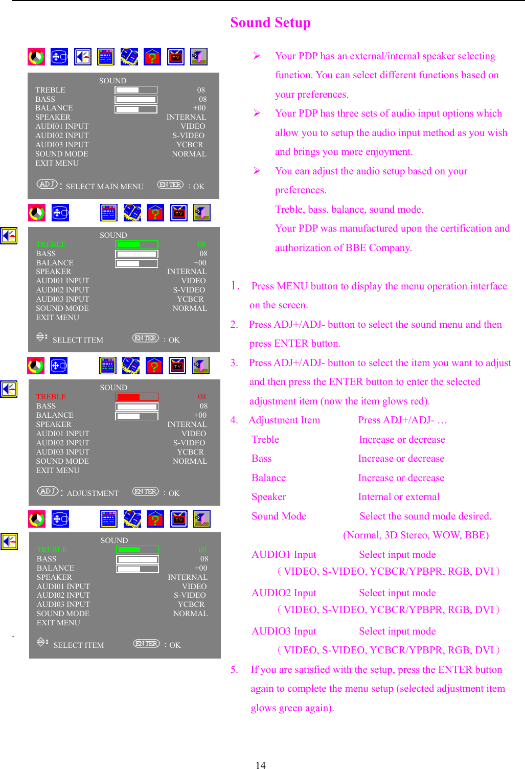 14                    .Sound Setup¾ Your PDP has an external/internal speaker selectingfunction. You can select different functions based onyour preferences.¾ Your PDP has three sets of audio input options whichallow you to setup the audio input method as you wishand brings you more enjoyment.¾ You can adjust the audio setup based on yourpreferences.Treble, bass, balance, sound mode.Your PDP was manufactured upon the certification andauthorization of BBE Company.1.    Press MENU button to display the menu operation interfaceon the screen.2.    Press ADJ+/ADJ- button to select the sound menu and thenpress ENTER button.3.  Press ADJ+/ADJ- button to select the item you want to adjustand then press the ENTER button to enter the selectedadjustment item (now the item glows red).4.  Adjustment Item Press ADJ+/ADJ- …Treble               Increase or decreaseBass                 Increase or decreaseBalance              Increase or decreaseSpeaker              Internal or externalSound Mode          Select the sound mode desired.     (Normal, 3D Stereo, WOW, BBE)AUDIO1 Input        Select input mode（VIDEO, S-VIDEO, YCBCR/YPBPR, RGB, DVI）AUDIO2 Input        Select input mode（VIDEO, S-VIDEO, YCBCR/YPBPR, RGB, DVI）AUDIO3 Input        Select input mode（VIDEO, S-VIDEO, YCBCR/YPBPR, RGB, DVI）5. If you are satisfied with the setup, press the ENTER buttonagain to complete the menu setup (selected adjustment itemglows green again).       SOUNDTREBLE                                 08BASS                                    08BALANCE                 +00          +00SPEAKER                        INTERNALAUDI01 INPUT                       VIDEOAUDI02 INPUT                     S-VIDEOAUDI03 INPUT                      YCBCRSOUND MODE                     NORMALEXIT MENU: SELECT MAIN MENU      ：OK           SOUNDTREBLE                                 08BASS                                    08BALANCE                 +00          +00SPEAKER                        INTERNALAUDI01 INPUT                       VIDEOAUDI02 INPUT                     S-VIDEOAUDI03 INPUT                      YCBCRSOUND MODE                     NORMALEXIT MENU SELECT ITEM        ：OK           SOUNDTREBLE                                 08BASS                                    08BALANCE                 +00          +00SPEAKER                        INTERNALAUDI01 INPUT                       VIDEOAUDI02 INPUT                     S-VIDEOAUDI03 INPUT                      YCBCRSOUND MODE                     NORMALEXIT MENU: ADJUSTMENT    ：OK           SOUNDTREBLE                                 08BASS                                    08BALANCE                 +00          +00SPEAKER                        INTERNALAUDI01 INPUT                       VIDEOAUDI02 INPUT                     S-VIDEOAUDI03 INPUT                      YCBCRSOUND MODE                     NORMALEXIT MENU SELECT ITEM        ：OK