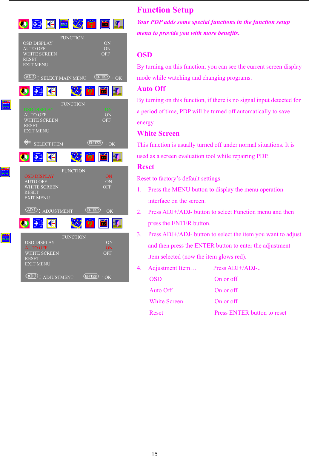 15Function SetupYour PDP adds some special functions in the function setupmenu to provide you with more benefits.OSDBy turning on this function, you can see the current screen displaymode while watching and changing programs.Auto OffBy turning on this function, if there is no signal input detected fora period of time, PDP will be turned off automatically to saveenergy.White ScreenThis function is usually turned off under normal situations. It isused as a screen evaluation tool while repairing PDP.ResetReset to factory’s default settings.1. Press the MENU button to display the menu operationinterface on the screen.2. Press ADJ+/ADJ- button to select Function menu and thenpress the ENTER button.3. Press ADJ+/ADJ- button to select the item you want to adjustand then press the ENTER button to enter the adjustmentitem selected (now the item glows red).4. Adjustment Item…      Press ADJ+/ADJ-..OSD                 On or offAuto Off On or offWhite Screen On or offReset Press ENTER button to reset       FUNCTIONOSD DISPLAY                      ONAUTO OFF                         ON     WHITE SCREEN                   OFFRESET                                  EXIT MENU                               : SELECT MAIN MENU     ：OK          FUNCTIONOSD DISPLAY                      ONAUTO OFF                         ON     WHITE SCREEN                   OFFRESET                                  EXIT MENU                                SELECT ITEM           ：OK                    FUNCTIONOSD DISPLAY                      ONAUTO OFF                         ON     WHITE SCREEN                   OFFRESET                                  EXIT MENU                               : ADJUSTMENT      ：OKFUNCTIONOSD DISPLAY                      ONAUTO OFF                         ON     WHITE SCREEN                   OFFRESET                                  EXIT MENU                               : ADJUSTMENT     ：OK