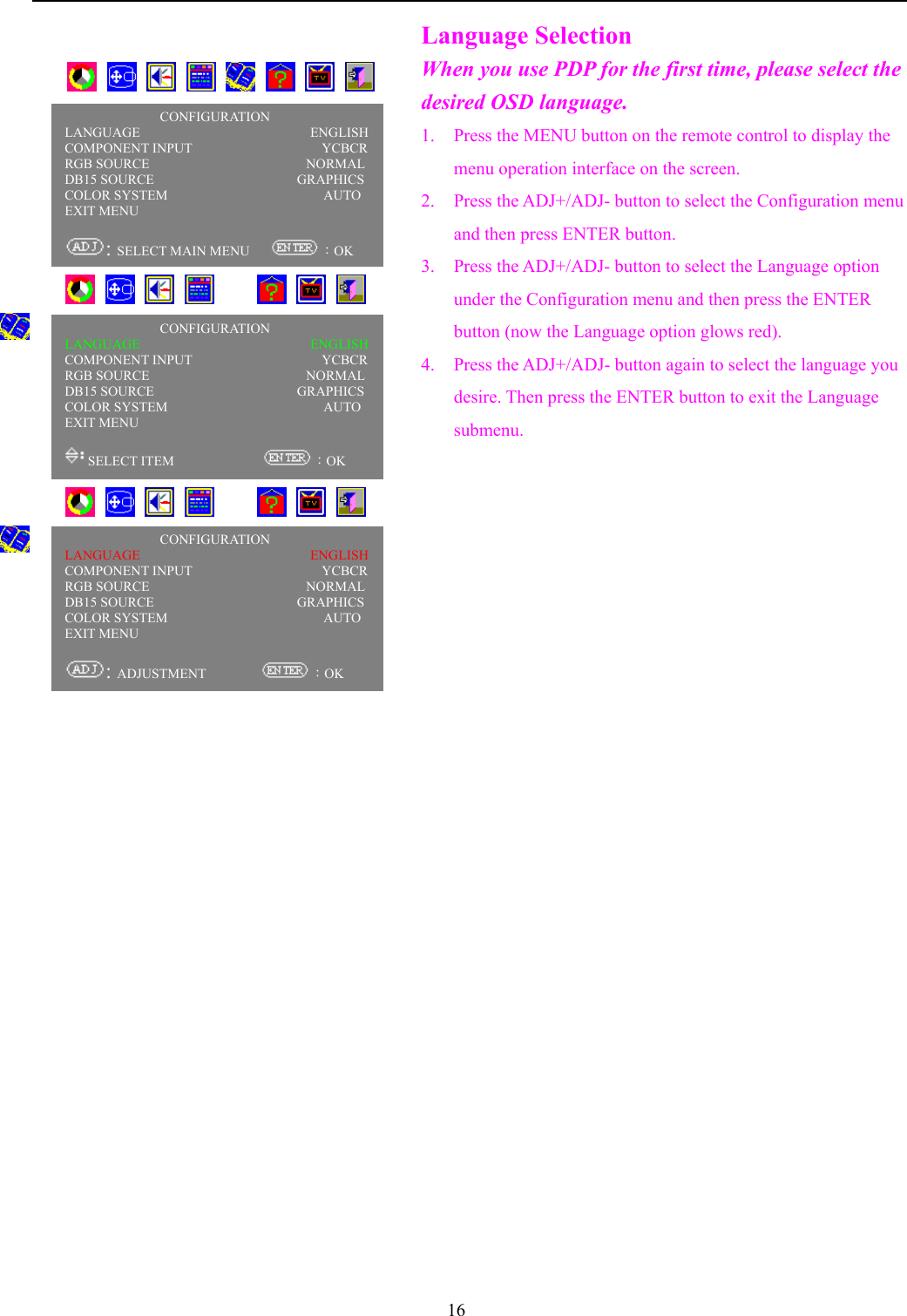 16Language SelectionWhen you use PDP for the first time, please select thedesired OSD language.1. Press the MENU button on the remote control to display themenu operation interface on the screen.2. Press the ADJ+/ADJ- button to select the Configuration menuand then press ENTER button.3. Press the ADJ+/ADJ- button to select the Language optionunder the Configuration menu and then press the ENTERbutton (now the Language option glows red).4. Press the ADJ+/ADJ- button again to select the language youdesire. Then press the ENTER button to exit the Languagesubmenu.       CONFIGURATIONLANGUAGE                         ENGLISHCOMPONENT INPUT                   YCBCRRGB SOURCE                       NORMALDB15 SOURCE                     GRAPHICSCOLOR SYSTEM                       AUTOEXIT MENU                                  : SELECT MAIN MENU      ：OK           CONFIGURATIONLANGUAGE                         ENGLISHCOMPONENT INPUT                   YCBCRRGB SOURCE                       NORMALDB15 SOURCE                     GRAPHICSCOLOR SYSTEM                       AUTOEXIT MENU                                  SELECT ITEM              ：OK           CONFIGURATIONLANGUAGE                         ENGLISHCOMPONENT INPUT                   YCBCRRGB SOURCE                       NORMALDB15 SOURCE                     GRAPHICSCOLOR SYSTEM                       AUTOEXIT MENU                                  : ADJUSTMENT         ：OK