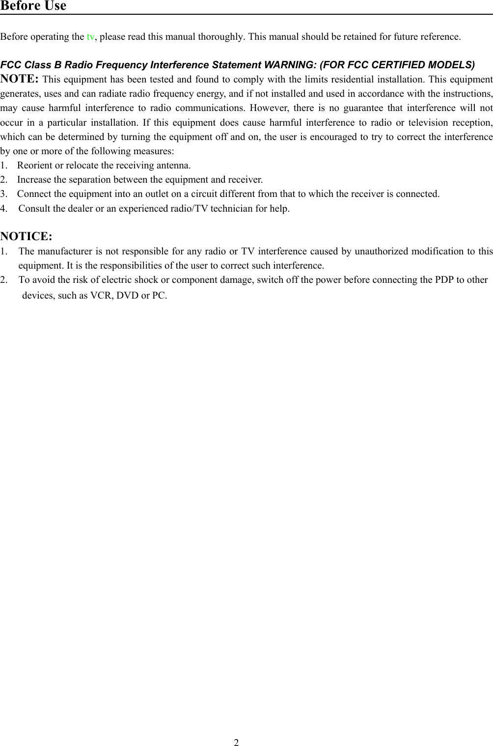 2Before UseBefore operating the tv, please read this manual thoroughly. This manual should be retained for future reference.FCC Class B Radio Frequency Interference Statement WARNING: (FOR FCC CERTIFIED MODELS)NOTE: This equipment has been tested and found to comply with the limits residential installation. This equipmentgenerates, uses and can radiate radio frequency energy, and if not installed and used in accordance with the instructions,may cause harmful interference to radio communications. However, there is no guarantee that interference will notoccur in a particular installation. If this equipment does cause harmful interference to radio or television reception,which can be determined by turning the equipment off and on, the user is encouraged to try to correct the interferenceby one or more of the following measures:1.  Reorient or relocate the receiving antenna.2.  Increase the separation between the equipment and receiver.3.  Connect the equipment into an outlet on a circuit different from that to which the receiver is connected.4. Consult the dealer or an experienced radio/TV technician for help.NOTICE:1. The manufacturer is not responsible for any radio or TV interference caused by unauthorized modification to thisequipment. It is the responsibilities of the user to correct such interference.2. To avoid the risk of electric shock or component damage, switch off the power before connecting the PDP to otherdevices, such as VCR, DVD or PC.