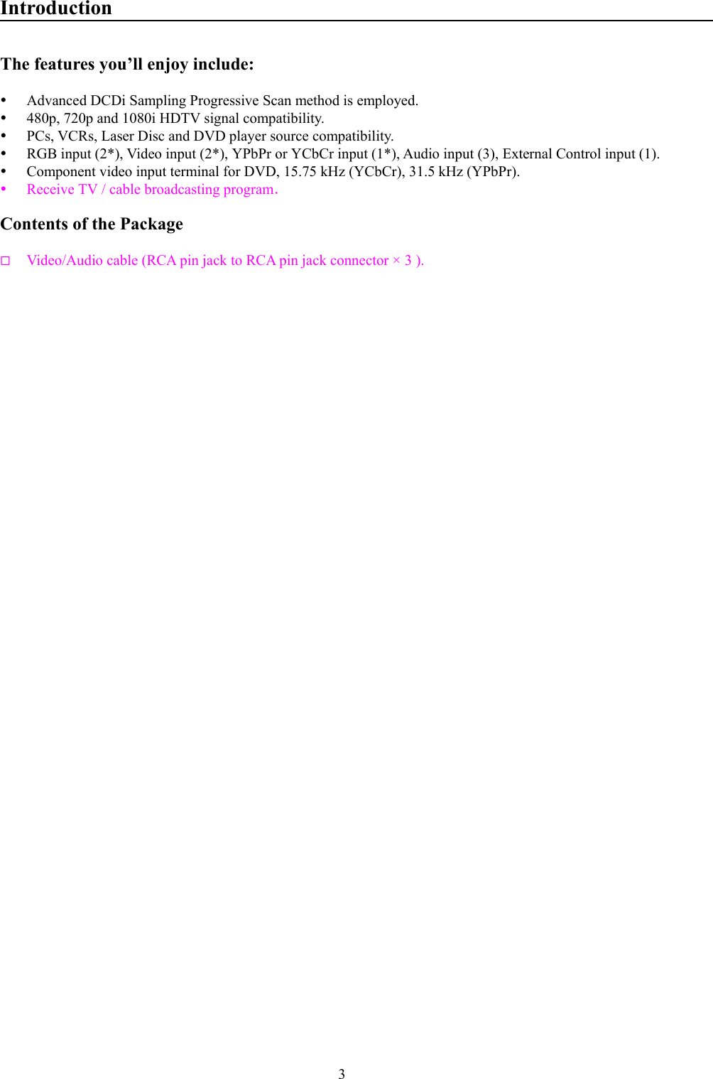 3IntroductionThe features you’ll enjoy include:y Advanced DCDi Sampling Progressive Scan method is employed.y 480p, 720p and 1080i HDTV signal compatibility.y PCs, VCRs, Laser Disc and DVD player source compatibility.y RGB input (2*), Video input (2*), YPbPr or YCbCr input (1*), Audio input (3), External Control input (1).y Component video input terminal for DVD, 15.75 kHz (YCbCr), 31.5 kHz (YPbPr).y Receive TV / cable broadcasting program．Contents of the Package Video/Audio cable (RCA pin jack to RCA pin jack connector × 3 ).